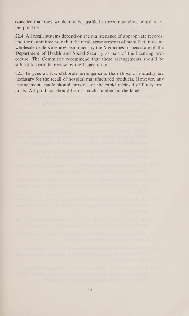 the practice. 22.4 All recall systems depend on the maintenance of appropriate records, and the Committee note that the recall arrangements of manufacturers and wholesale dealers are now examined by the Medicines Inspectorate of the Department of Health and Social Security as part of the licensing pro- cedure. The Committee recommend that these arrangements should be subject to periodic review by the Inspectorate. 22.5 In general, less elaborate arrangements than those of industry are necessary for the recall of hospital manufactured products. However, any arrangements made should provide for the rapid retrieval of faulty pro- ducts. All products should bear a batch number on the label. [5