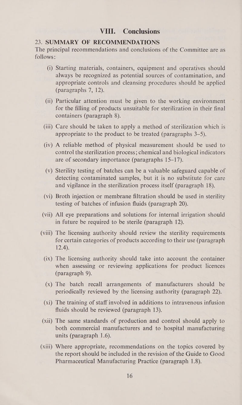 23. SUMMARY OF RECOMMENDATIONS The principal recommendations and conclusions of the Committee are as follows: (1) Starting materials, containers, equipment and operatives should always be recognized as potential sources of contamination, and appropriate controls and cleansing procedures should be applied (paragraphs 7, 12). (11) Particular attention must be given to the working environment for the filling of products unsuitable for sterilization in their final containers (paragraph 8). (iti) Care should be taken to apply a method of sterilization which is appropriate to the product to be treated (paragraphs 3-5). (iv) A reliable method of physical measurement should be used to control the sterilization process; chemical and biological indicators are of secondary importance (paragraphs 15-17). (v) Sterility testing of batches can be a valuable safeguard capable of detecting contaminated samples, but it is no substitute for care and vigilance in the sterilization process itself (paragraph 18). (vi) Broth injection or membrane filtration should be used in sterility testing of batches of infusion fluids (paragraph 20). (vii) All eye preparations and solutions for internal irrigation should in future be required to be sterile (paragraph 12). (villi) The licensing authority should review the sterility requirements for certain categories of products according to their use (paragraph 12.4). (ix) The licensing authority should take into account the container when assessing or reviewing applications for product licences (paragraph 9). (x) The batch recall arrangements of manufacturers should be periodically reviewed by the licensing authority (paragraph 22). (xi) The training of staff involved in additions to intravenous infusion fluids should be reviewed (paragraph 13). (xii) The same standards of production and control should apply to both commercial manufacturers and to hospital manufacturing units (paragraph 1.6). (xiii) Where appropriate, recommendations on the topics covered by the report should be included in the revision of the Guide to Good Pharmaceutical Manufacturing Practice (paragraph 1.8). 16