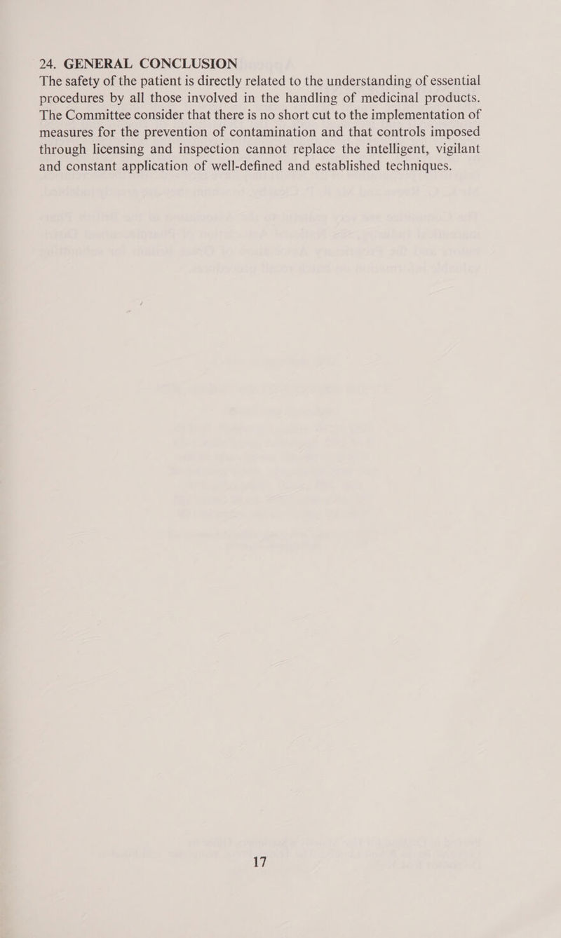 24. GENERAL CONCLUSION The safety of the patient is directly related to the understanding of essential procedures by all those involved in the handling of medicinal products. The Committee consider that there is no short cut to the implementation of measures for the prevention of contamination and that controls imposed through licensing and inspection cannot replace the intelligent, vigilant and constant application of well-defined and established techniques.