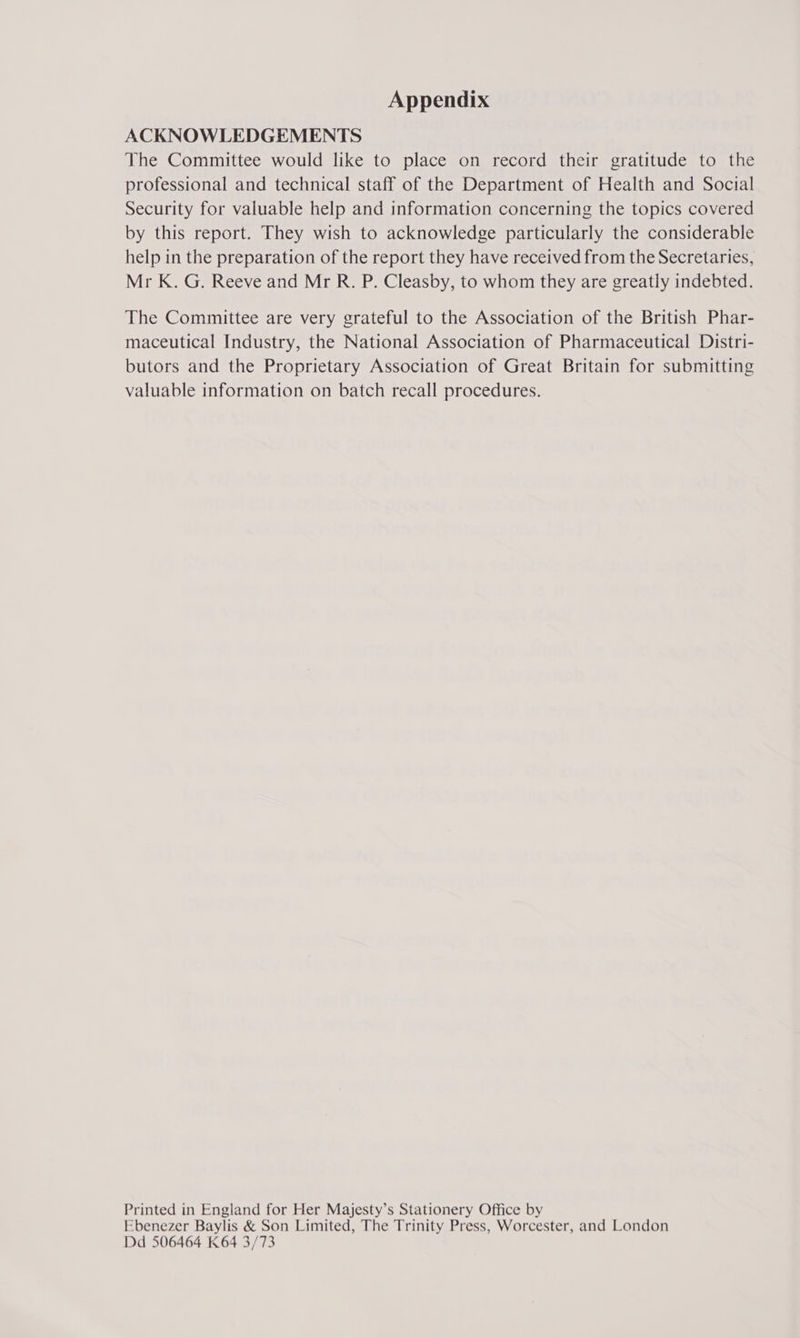 Appendix ACKNOWLEDGEMENTS The Committee would like to place on record their gratitude to the professional and technical staff of the Department of Health and Social Security for valuable help and information concerning the topics covered by this report. They wish to acknowledge particularly the considerable help in the preparation of the report they have received from the Secretaries, Mr K. G. Reeve and Mr R. P. Cleasby, to whom they are greatly indebted. The Committee are very grateful to the Association of the British Phar- maceutical Industry, the National Association of Pharmaceutical Distri- butors and the Proprietary Association of Great Britain for submitting valuable information on batch recall procedures. Printed in England for Her Majesty’s Stationery Office by Ebenezer Baylis &amp; Son Limited, The Trinity Press, Worcester, and London Dd 506464 K64 3/73