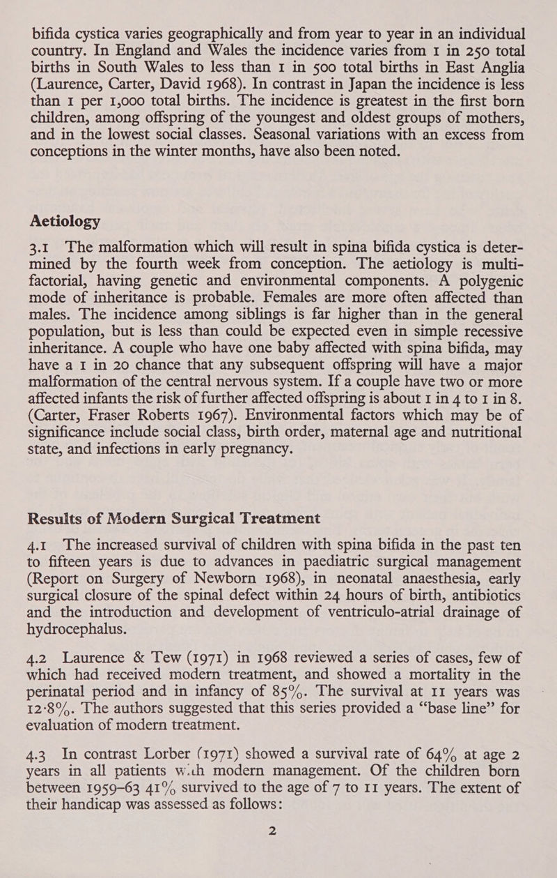 bifida cystica varies geographically and from year to year in an individual country. In England and Wales the incidence varies from I in 250 total births in South Wales to less than I in §00 total births in East Anglia (Laurence, Carter, David 1968). In contrast in Japan the incidence is less than I per 1,000 total births. The incidence is greatest in the first born children, among offspring of the youngest and oldest groups of mothers, and in the lowest social classes. Seasonal variations with an excess from conceptions in the winter months, have also been noted. Aetiology 3.1 The malformation which will result in spina bifida cystica is deter- mined by the fourth week from conception. The aetiology is multi- factorial, having genetic and environmental components. A polygenic mode of inheritance is probable. Females are more often affected than males. The incidence among siblings is far higher than in the general population, but is less than could be expected even in simple recessive inheritance. A couple who have one baby affected with spina bifida, may have a I in 20 chance that any subsequent offspring will have a major malformation of the central nervous system. If a couple have two or more affected infants the risk of further affected offspring is about I in 4 to I in 8. (Carter, Fraser Roberts 1967). Environmental factors which may be of significance include social class, birth order, maternal age and nutritional state, and infections in early pregnancy. Results of Modern Surgical Treatment 4.1 The increased survival of children with spina bifida in the past ten to fifteen years is due to advances in paediatric surgical management (Report on Surgery of Newborn 1968), in neonatal anaesthesia, early surgical closure of the spinal defect within 24 hours of birth, antibiotics and the introduction and development of ventriculo-atrial drainage of hydrocephalus. 4.2 Laurence &amp; Tew (1971) in 1968 reviewed a series of cases, few of which had received modern treatment, and showed a mortality in the perinatal period and in infancy of 85%. The survival at II years was 12°8%. The authors suggested that this series provided a “base line” for evaluation of modern treatment. 4.3 In contrast Lorber (1971) showed a survival rate of 64% at age 2 years in all patients w.ch modern management. Of the children born between 1959-63 41% survived to the age of 7 to 11 years. The extent of their handicap was assessed as follows: