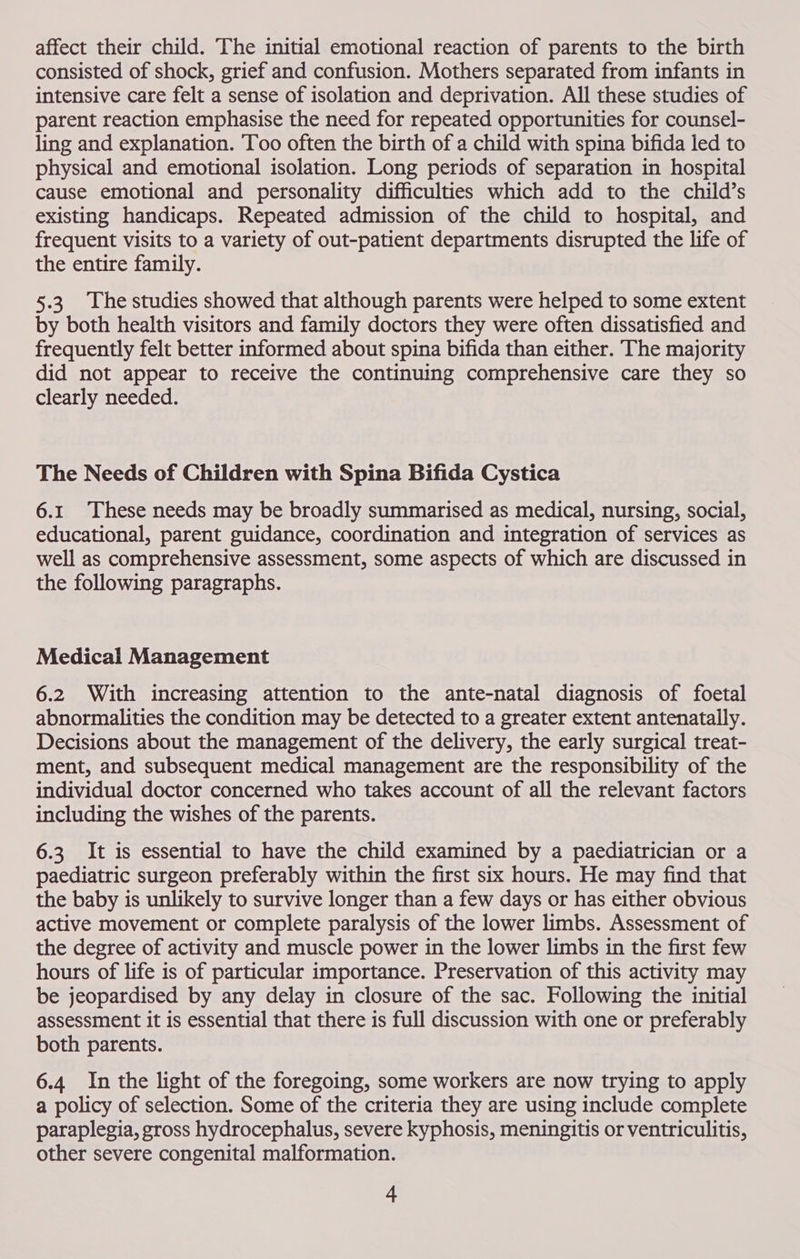 affect their child. The initial emotional reaction of parents to the birth consisted of shock, grief and confusion. Mothers separated from infants in intensive care felt a sense of isolation and deprivation. All these studies of parent reaction emphasise the need for repeated opportunities for counsel- ling and explanation. Too often the birth of a child with spina bifida led to physical and emotional isolation. Long periods of separation in hospital cause emotional and personality difficulties which add to the child’s existing handicaps. Repeated admission of the child to hospital, and frequent visits to a variety of out-patient departments disrupted the life of the entire family. 5.3. The studies showed that although parents were helped to some extent by both health visitors and family doctors they were often dissatisfied and frequently felt better informed about spina bifida than either. The majority did not appear to receive the continuing comprehensive care they so clearly needed. The Needs of Children with Spina Bifida Cystica 6.1 These needs may be broadly summarised as medical, nursing, social, educational, parent guidance, coordination and integration of services as well as comprehensive assessment, some aspects of which are discussed in the following paragraphs. Medical Management 6.2 With increasing attention to the ante-natal diagnosis of foetal abnormalities the condition may be detected to a greater extent antenatally. Decisions about the management of the delivery, the early surgical treat- ment, and subsequent medical management are the responsibility of the individual doctor concerned who takes account of all the relevant factors including the wishes of the parents. 6.3 It is essential to have the child examined by a paediatrician or a paediatric surgeon preferably within the first six hours. He may find that the baby is unlikely to survive longer than a few days or has either obvious active movement or complete paralysis of the lower limbs. Assessment of the degree of activity and muscle power in the lower limbs in the first few hours of life is of particular importance. Preservation of this activity may be jeopardised by any delay in closure of the sac. Following the initial assessment it is essential that there is full discussion with one or preferably both parents. 6.4 In the light of the foregoing, some workers are now trying to apply a policy of selection. Some of the criteria they are using include complete paraplegia, gross hydrocephalus, severe kyphosis, meningitis or ventriculitis, other severe congenital malformation.