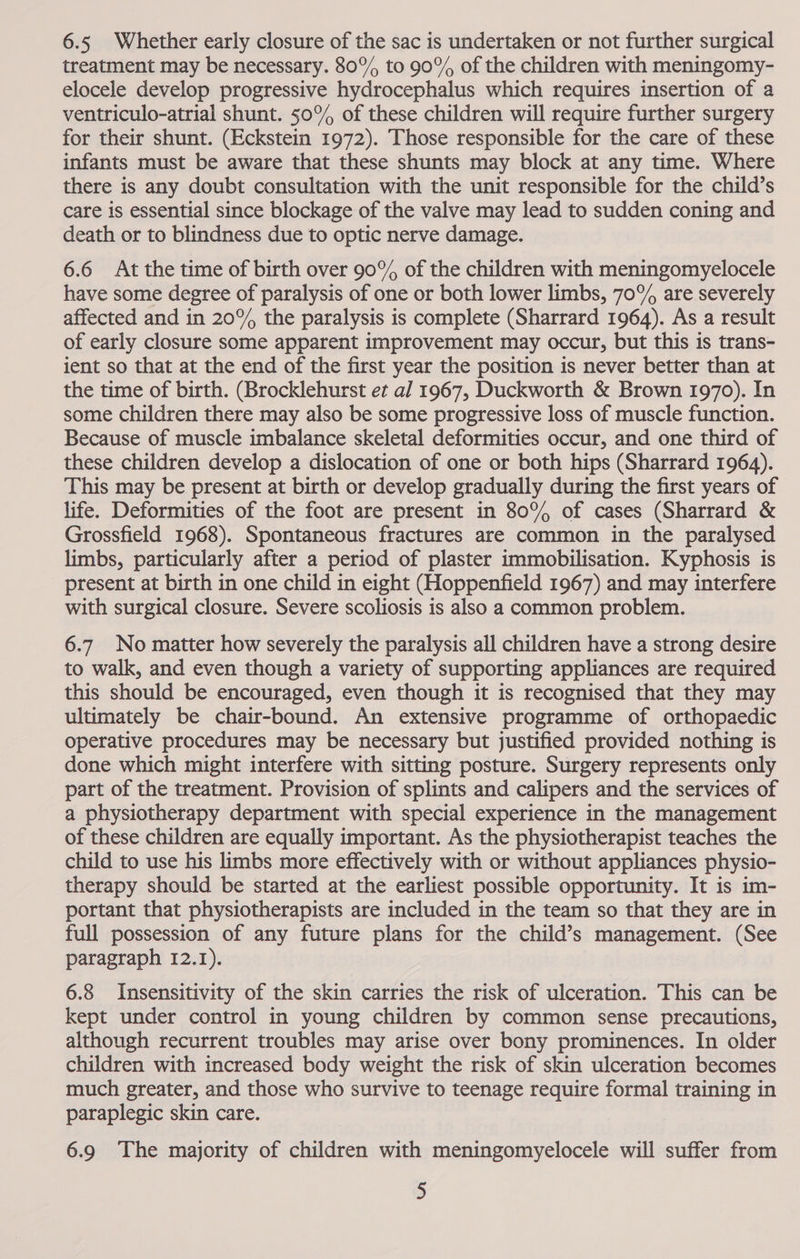 6.5 Whether early closure of the sac is undertaken or not further surgical treatment may be necessary. 80°%% to 90% of the children with meningomy- elocele develop progressive hydrocephalus which requires insertion of a ventriculo-atrial shunt. 50° of these children will require further surgery for their shunt. (Eckstein 1972). Those responsible for the care of these infants must be aware that these shunts may block at any time. Where there is any doubt consultation with the unit responsible for the child’s care is essential since blockage of the valve may lead to sudden coning and death or to blindness due to optic nerve damage. 6.6 At the time of birth over 90% of the children with meningomyelocele have some degree of paralysis of one or both lower limbs, 70% are severely affected and in 20% the paralysis is complete (Sharrard 1964). As a result of early closure some apparent improvement may occur, but this is trans- ient so that at the end of the first year the position is never better than at the time of birth. (Brocklehurst et al 1967, Duckworth &amp; Brown 1970). In some children there may also be some progressive loss of muscle function. Because of muscle imbalance skeletal deformities occur, and one third of these children develop a dislocation of one or both hips (Sharrard 1964). This may be present at birth or develop gradually during the first years of life. Deformities of the foot are present in 80% of cases (Sharrard &amp; Grossfield 1968). Spontaneous fractures are common in the paralysed limbs, particularly after a period of plaster immobilisation. Kyphosis is present at birth in one child in eight (Hoppenfield 1967) and may interfere with surgical closure. Severe scoliosis is also a common problem. 6.7 No matter how severely the paralysis all children have a strong desire to walk, and even though a variety of supporting appliances are required this should be encouraged, even though it is recognised that they may ultimately be chair-bound. An extensive programme of orthopaedic operative procedures may be necessary but justified provided nothing is done which might interfere with sitting posture. Surgery represents only part of the treatment. Provision of splints and calipers and the services of a physiotherapy department with special experience in the management of these children are equally important. As the physiotherapist teaches the child to use his limbs more effectively with or without appliances physio- therapy should be started at the earliest possible opportunity. It is im- portant that physiotherapists are included in the team so that they are in full possession of any future plans for the child’s management. (See paragraph 12.1). 6.8 Insensitivity of the skin carries the risk of ulceration. This can be kept under control in young children by common sense precautions, although recurrent troubles may arise over bony prominences. In older children with increased body weight the risk of skin ulceration becomes much greater, and those who survive to teenage require formal training in paraplegic skin care. 6.9 The majority of children with meningomyelocele will suffer from