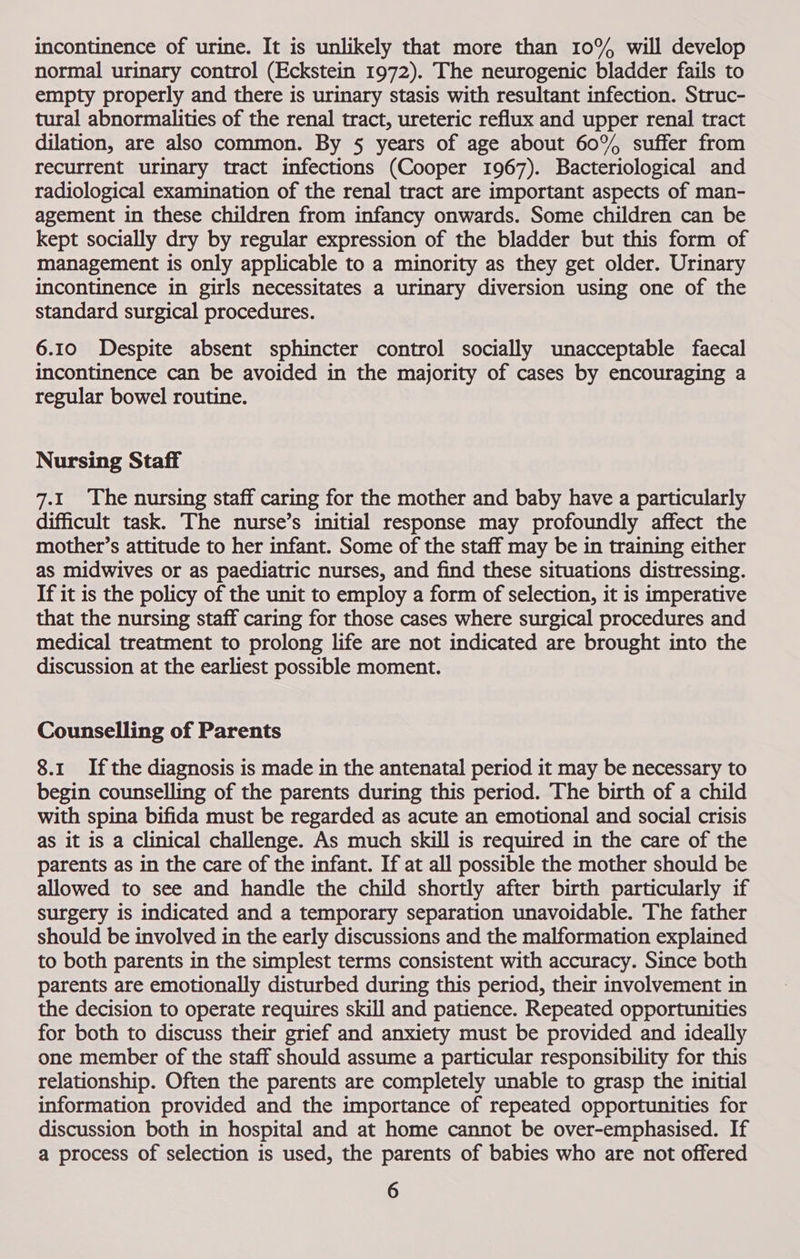 incontinence of urine. It is unlikely that more than 10% will develop normal urinary control (Eckstein 1972). The neurogenic bladder fails to empty properly and there is urinary stasis with resultant infection. Struc- tural abnormalities of the renal tract, ureteric reflux and upper renal tract dilation, are also common. By § years of age about 60° suffer from recurrent urinary tract infections (Cooper 1967). Bacteriological and radiological examination of the renal tract are important aspects of man- agement in these children from infancy onwards. Some children can be kept socially dry by regular expression of the bladder but this form of management is only applicable to a minority as they get older. Urinary Incontinence in girls necessitates a urinary diversion using one of the standard surgical procedures. 6.10 Despite absent sphincter control socially unacceptable faecal incontinence can be avoided in the majority of cases by encouraging a regular bowel routine. Nursing Staff 7.1 The nursing staff caring for the mother and baby have a particularly difficult task. The nurse’s initial response may profoundly affect the mother’s attitude to her infant. Some of the staff may be in training either as midwives or as paediatric nurses, and find these situations distressing. If it is the policy of the unit to employ a form of selection, it is imperative that the nursing staff caring for those cases where surgical procedures and medical treatment to prolong life are not indicated are brought into the discussion at the earliest possible moment. Counselling of Parents 8.1 Ifthe diagnosis is made in the antenatal period it may be necessary to begin counselling of the parents during this period. The birth of a child with spina bifida must be regarded as acute an emotional and social crisis as it is a Clinical challenge. As much skill is required in the care of the parents as in the care of the infant. If at all possible the mother should be allowed to see and handle the child shortly after birth particularly if surgery is indicated and a temporary separation unavoidable. The father should be involved in the early discussions and the malformation explained to both parents in the simplest terms consistent with accuracy. Since both parents are emotionally disturbed during this period, their involvement in the decision to operate requires skill and patience. Repeated opportunities for both to discuss their grief and anxiety must be provided and ideally one member of the staff should assume a particular responsibility for this relationship. Often the parents are completely unable to grasp the initial information provided and the importance of repeated opportunities for discussion both in hospital and at home cannot be over-emphasised. If a process of selection is used, the parents of babies who are not offered
