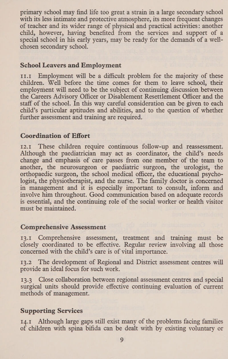 primary school may find life too great a strain in a large secondary school with its less intimate and protective atmosphere, its more frequent changes of teacher and its wider range of physical and practical activities: another child, however, having benefited from the services and support of a special school in his early years, may be ready for the demands of a well- chosen secondary school. School Leavers and Employment 11.1 Employment will be a difficult problem for the majority of these children. Well before the time comes for them to leave school, their employment will need to be the subject of continuing discussion between the Careers Advisory Officer or Disablement Resettlement Officer and the staff of the school. In this way careful consideration can be given to each child’s particular aptitudes and abilities, and to the question of whether further assessment and training are required. Coordination of Effort 12.1 These children require continuous follow-up and reassessment. Although the paediatrician may act as coordinator, the child’s needs change and emphasis of care passes from one member of the team to another, the neurosurgeon or paediatric surgeon, the urologist, the orthopaedic surgeon, the school medical officer, the educational psycho- logist, the physiotherapist, and the nurse. The family doctor is concerned in management and it is especially important to consult, inform and involve him throughout. Good communication based on adequate records is essential, and the continuing role of the social worker or health visitor must be maintained. Comprehensive Assessment 13.1 Comprehensive assessment, treatment and training must be closely coordinated to be effective. Regular review involving all those concerned with the child’s care is of vital importance. 13.2 The development of Regional and District assessment centres will provide an ideal focus for such work. 13.3 Close collaboration between regional assessment centres and special surgical units should provide effective continuing evaluation of current methods of management. Supporting Services 14.1 Although large gaps still exist many of the problems facing families of children with spina bifida can be dealt with by existing voluntary or