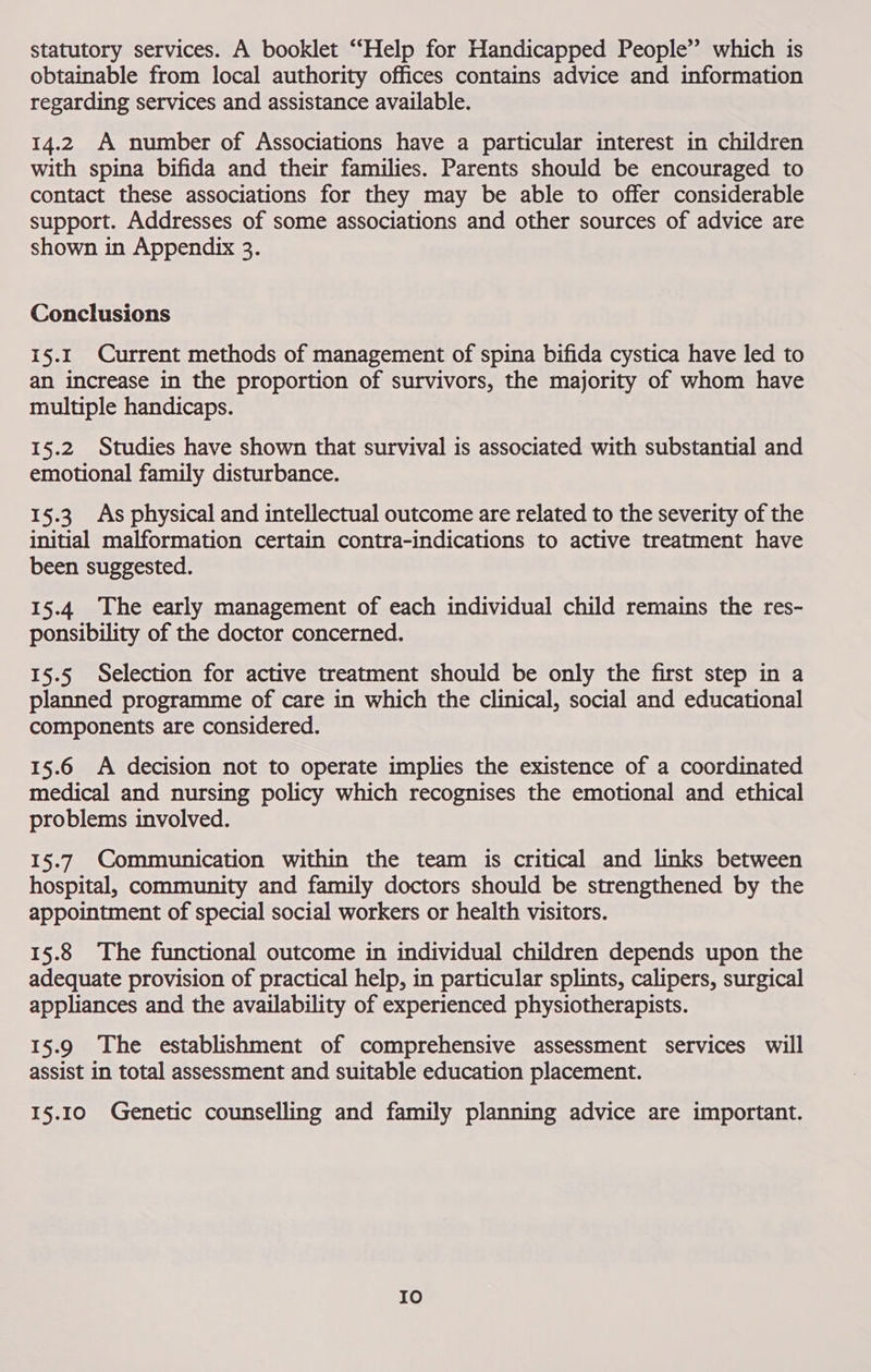 statutory services. A booklet “Help for Handicapped People” which is obtainable from local authority offices contains advice and information regarding services and assistance available. 14.2 A number of Associations have a particular interest in children with spina bifida and their families. Parents should be encouraged to contact these associations for they may be able to offer considerable support. Addresses of some associations and other sources of advice are shown in Appendix 3. Conclusions 15.1 Current methods of management of spina bifida cystica have led to an increase in the proportion of survivors, the majority of whom have multiple handicaps. 15.2 Studies have shown that survival is associated with substantial and emotional family disturbance. 15.3. As physical and intellectual outcome are related to the severity of the initial malformation certain contra-indications to active treatment have been suggested. 15.4 The early management of each individual child remains the res- ponsibility of the doctor concerned. 15.5 Selection for active treatment should be only the first step in a planned programme of care in which the clinical, social and educational components are considered. 15.6 <A decision not to operate implies the existence of a coordinated medical and nursing policy which recognises the emotional and ethical problems involved. 15.7 Communication within the team is critical and links between hospital, community and family doctors should be strengthened by the appointment of special social workers or health visitors. 15.8 The functional outcome in individual children depends upon the adequate provision of practical help, in particular splints, calipers, surgical appliances and the availability of experienced physiotherapists. 15.9 The establishment of comprehensive assessment services will assist in total assessment and suitable education placement. 15.10 Genetic counselling and family planning advice are important. Io
