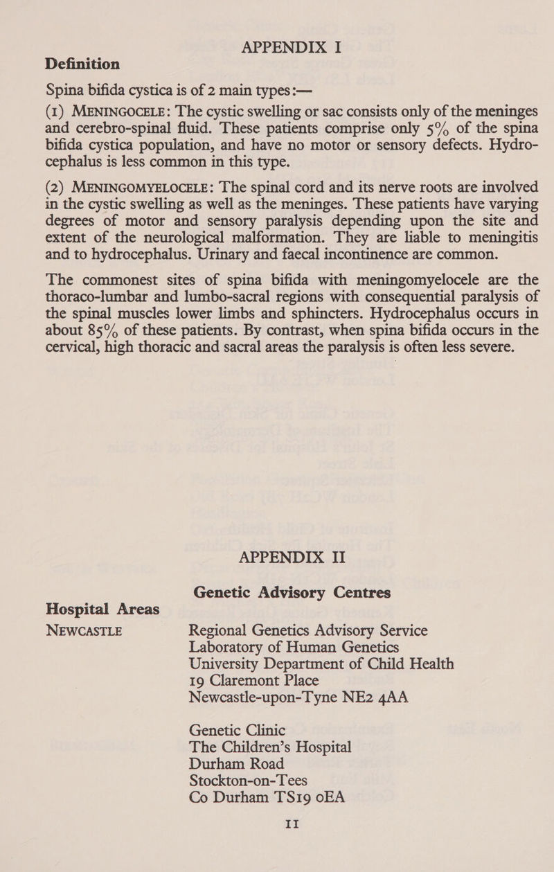 APPENDIX I Definition Spina bifida cystica is of 2 main types:— (1) MENINGOCELE: The cystic swelling or sac consists only of the meninges and cerebro-spinal fluid. These patients comprise only 5% of the spina bifida cystica population, and have no motor or sensory defects. Hydro- cephalus is less common in this type. (2) MENINGOMYELOCELE: The spinal cord and its nerve roots are involved in the cystic swelling as well as the meninges. These patients have varying degrees of motor and sensory paralysis depending upon the site and extent of the neurological malformation. They are liable to meningitis and to hydrocephalus. Urinary and faecal incontinence are common. The commonest sites of spina bifida with meningomyelocele are the thoraco-lumbar and lumbo-sacral regions with consequential paralysis of the spinal muscles lower limbs and sphincters. Hydrocephalus occurs in about 85% of these patients. By contrast, when spina bifida occurs in the cervical, high thoracic and sacral areas the paralysis is often less severe. APPENDIX II Genetic Advisory Centres Hospital Areas NEWCASTLE Regional Genetics Advisory Service Laboratory of Human Genetics University Department of Child Health 19 Claremont Place Newcastle-upon-Tyne NE2 4AA Genetic Clinic The Children’s Hospital Durham Road Stockton-on-Tees Co Durham TS19 oEA |g