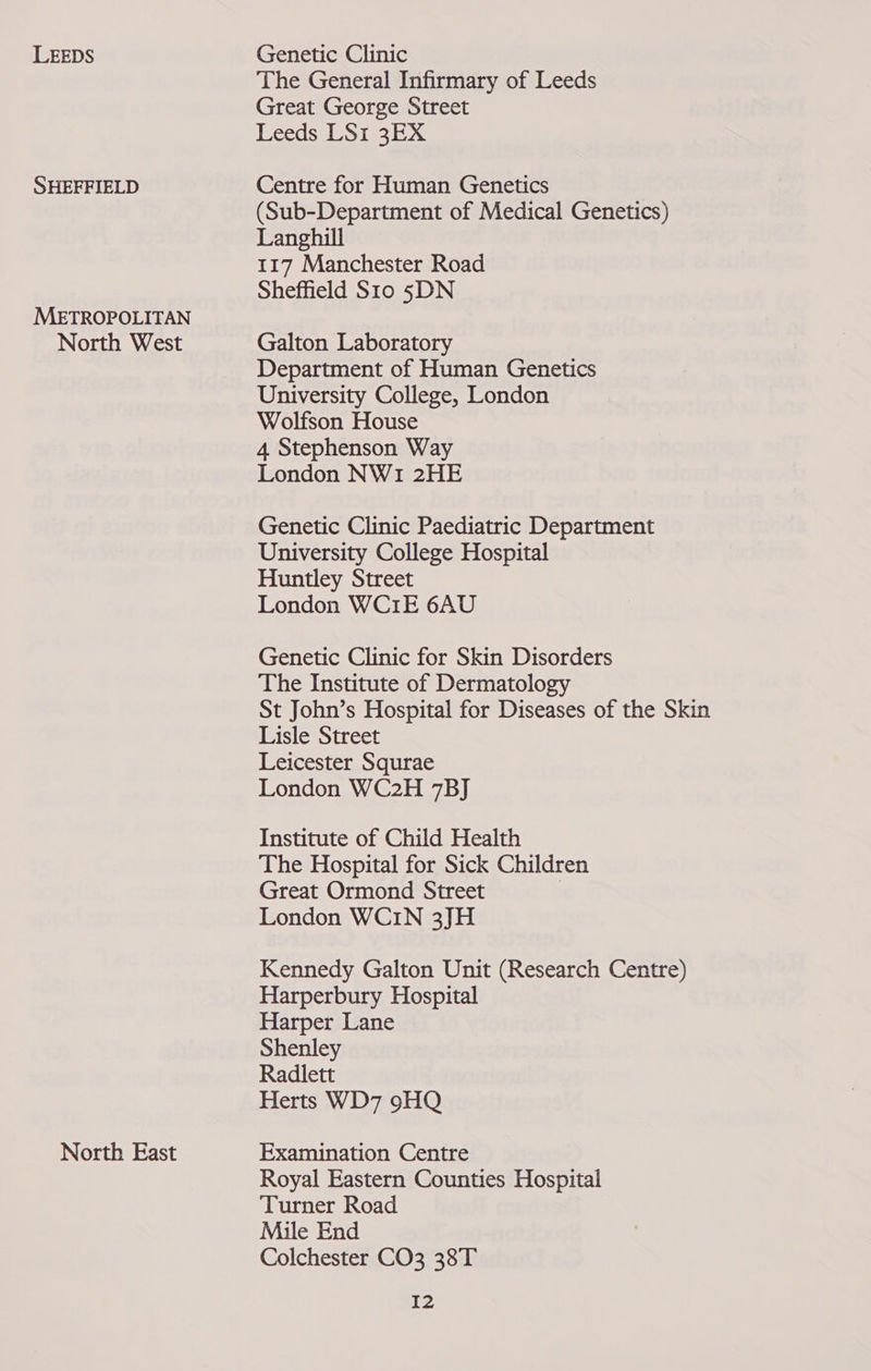 LEEDS SHEFFIELD METROPOLITAN North West North East Genetic Clinic The General Infirmary of Leeds Great George Street Leeds LS1 3EX Centre for Human Genetics (Sub-Department of Medical Genetics) Langhill 117 Manchester Road Sheffield Sto 5DN Galton Laboratory Department of Human Genetics University College, London Wolfson House 4 Stephenson Way London NW1 2HE Genetic Clinic Paediatric Department University College Hospital Huntley Street London WC1E 6AU Genetic Clinic for Skin Disorders The Institute of Dermatology St John’s Hospital for Diseases of the Skin Lisle Street Leicester Squrae London WC2H 7BJ Institute of Child Health The Hospital for Sick Children Great Ormond Street | London WCIN 3JH Kennedy Galton Unit (Research Centre) Harperbury Hospital Harper Lane Shenley Radlett Herts WD7 9HQ Examination Centre Royal Eastern Counties Hospital Turner Road Mile End Colchester CO3 38T I2