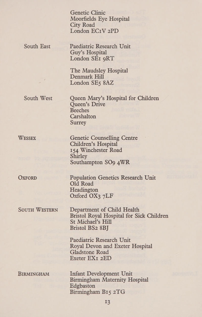 Genetic Clinic Moorfields Eye Hospital City Road London EC1V 2PD South East Paediatric Research Unit Guy’s Hospital London SEr 9RT The Maudsley Hospital Denmark Hill London SE5 8AZ South West Queen Mary’s Hospital for Children Queen’s Drive Beeches Carshalton Surrey WESSEX Genetic Counselling Centre Children’s Hospital 154 Winchester Road Shirley Southampton SO9 4WR OXFORD Population Genetics Research Unit Old Road Headington Oxford OX3 7LF SOUTH WESTERN Department of Child Health Bristol Royal Hospital for Sick Children St Michael’s Hill Bristol BS2 8BJ Paediatric Research Unit Royal Devon and Exeter Hospital Gladstone Road Exeter EX1 2ED BIRMINGHAM Infant Development Unit Birmingham Maternity Hospital Edgbaston Birmingham B15 2TG