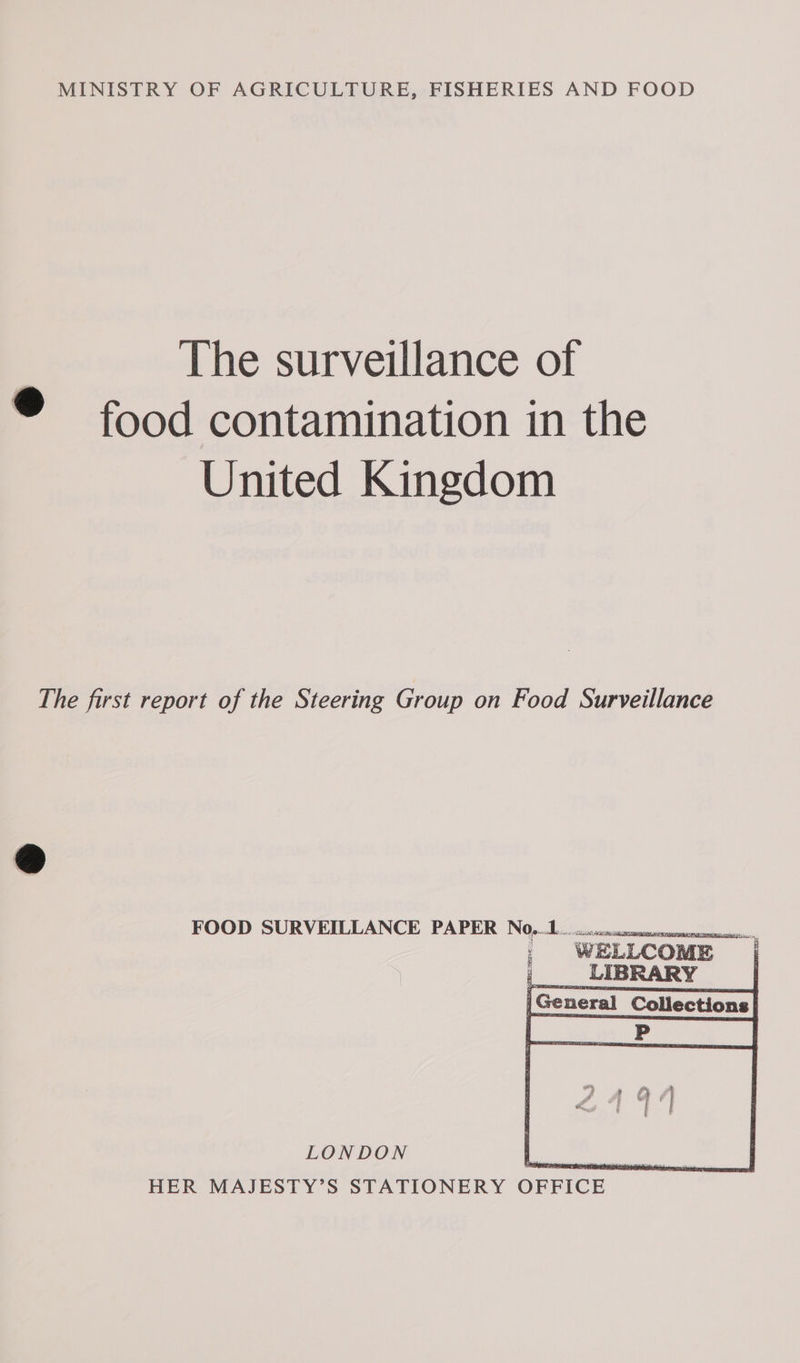 MINISTRY OF AGRICULTURE, FISHERIES AND FOOD The surveillance of ® food contamination in the United Kingdom The first report of the Steering Group on Food Surveillance FOOD SURVEILLANCE PAPER NO.0cscnsnamsesensmome ie |General Collections|       Hi Bi y eI | fe HER MAJESTY’S STATIONERY OFFICE