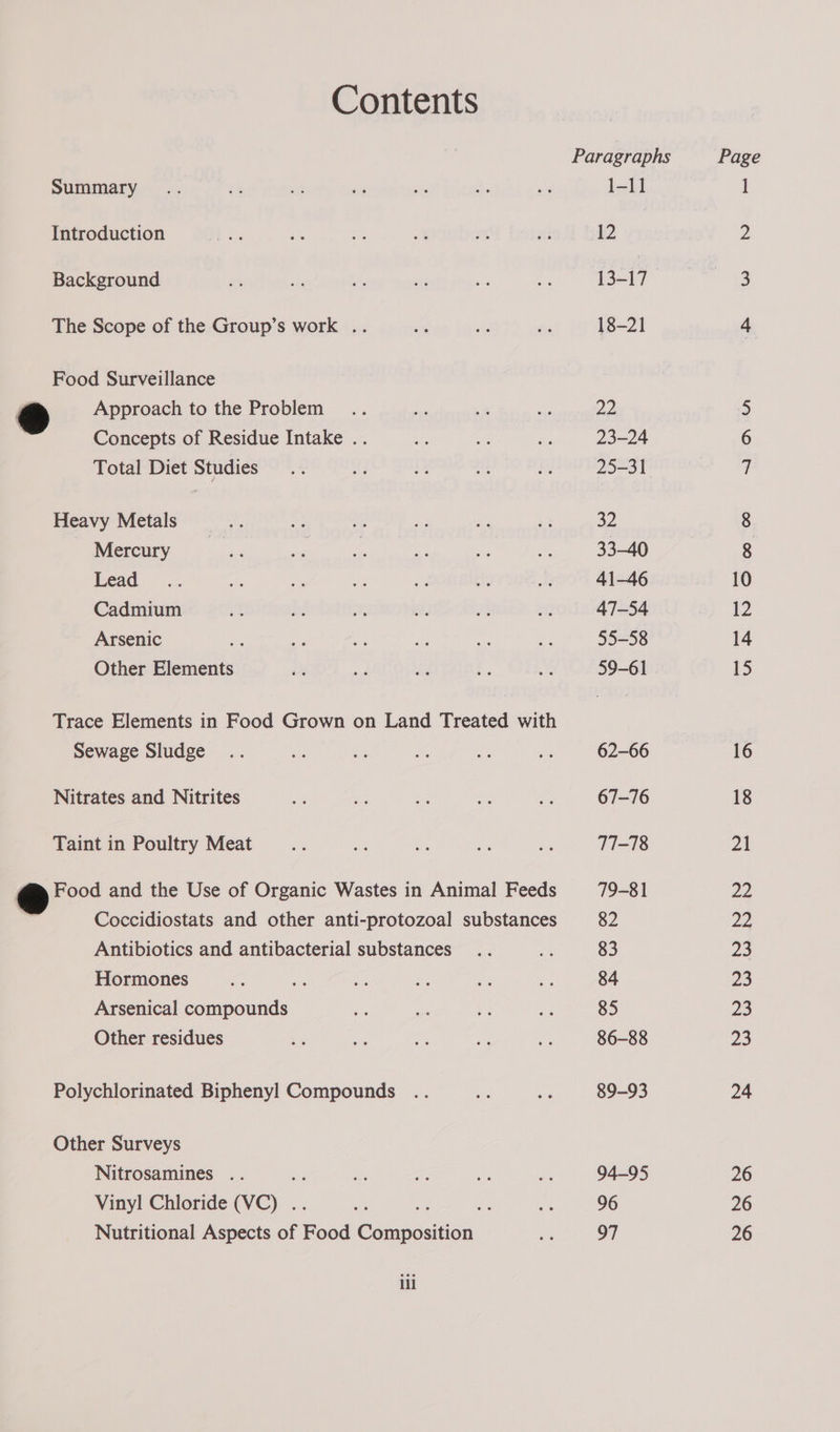 Contents Paragraphs Page SUMMALYs sac 65 53 as er ‘e as 1-11 ] Introduction ee be . .f v2 ah 12 ps Background ns f * vis a a 13-17. 3 The Scope of the Group’s work .. - e i 18-21 4 Food Surveillance ) Approach to the Problem... a 7 re 22 5 Concepts of Residue Intake .. ee oe i 23-24 6 Total Diet Studies... of i a ie 25-31 7 Heavy Metals _.... ke ae = - i 32 8 Mercury iste ee eae Rs ae 33-40 8 Dead aa er. AN a rte m 41-46 10 Cadmium ve if “ i ae: a 47-54 12 Arsenic we i ie a Bs 55-58 14 Other Elements i ae A k ae 59-61 15 Trace Elements in Food Grown on Land Treated with Sewage Sludge .. re he ve oe oe 62-66 16 Nitrates and Nitrites i ne 7 ie a 67-76 18 Taint in Poultry Meat oe ae a De oe 77-78 21 ee Food and the Use of Organic Wastes in Animal Feeds 79-81 22 ) Coccidiostats and other anti-protozoal substances 82 22 Antibiotics and antibacterial substances .. ea 83 23 Hormones ae ae ah ie a3 ie 84 23 Arsenical compounds es ie oS ae 85 23 Other residues re ae v Me #3 86-88 23 Polychlorinated Biphenyl Compounds .. bes =e 89-93 24 Other Surveys Nitrosamines .. 2 es a - Pe 94-95 26 Vinyl Chloride (VC) .. es = oF uae 96 26 Nutritional Aspects of Food Composition ee 97 26 ili
