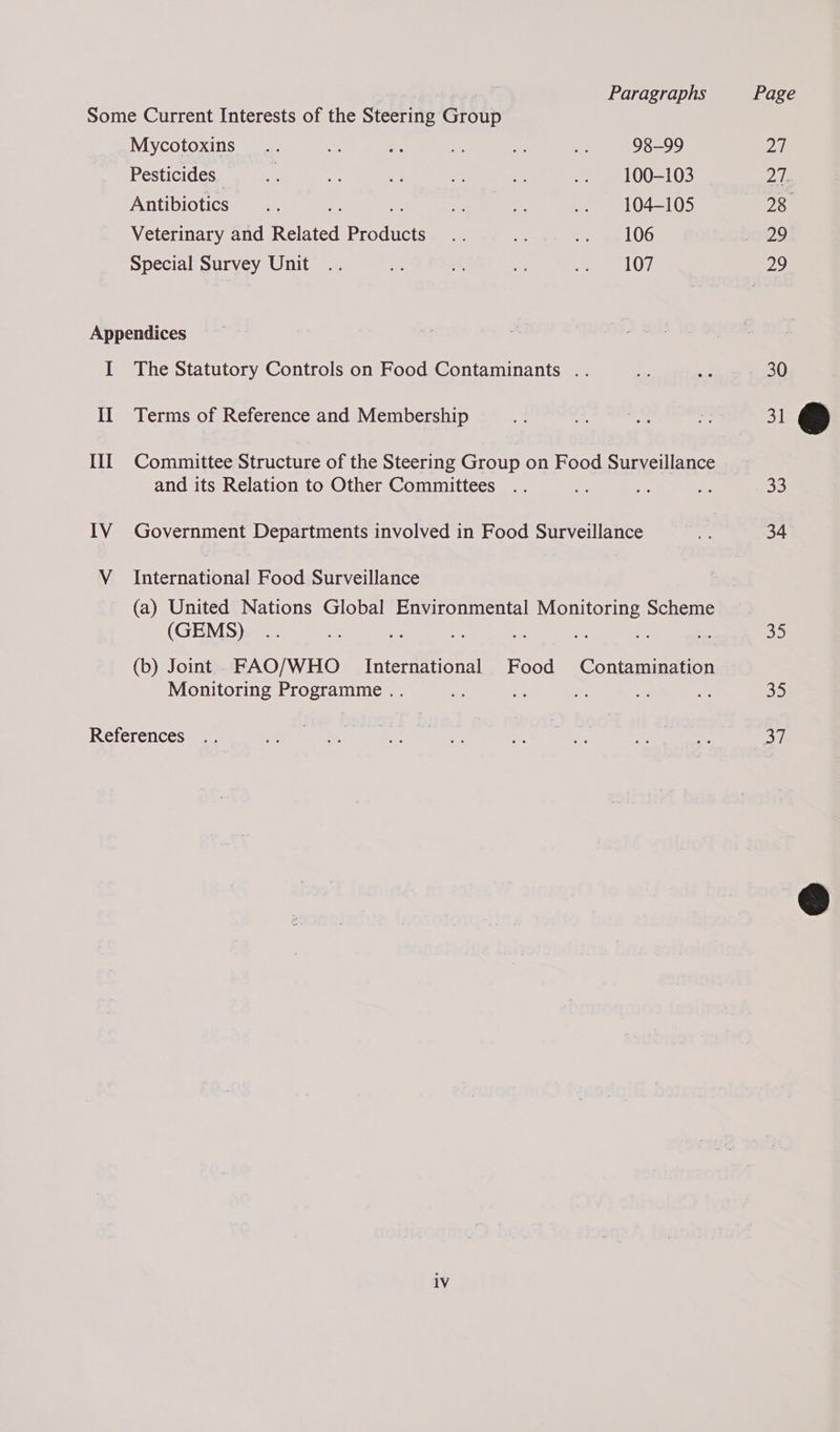 | Paragraphs Page Some Current Interests of the Steering Group Mycotoxins .. se oo ie * a 98-99 an Pesticitlesta) aie © aoe vy er ee ree meee (= 0 27. ATIEDIOUICS © 0 i nr a eee as een en (041 (15 28 Veterinary and Related Products .. wa eee LOG 10729 Special Survey Unit .. = if a eee LO), 29 Appendices I The Statutory Controls on Food Contaminants .. Bs LBs 30 II Terms of Reference and Membership 6 eRe ie fh 31 III Committee Structure of the Steering Group on Food Surveillance and its Relation to Other Committees .. re a2 3 33 IV Government Departments involved in Food Surveillance oe 34 V_ International Food Surveillance (a) United Nations Global Environmental Monitoring Scheme (GEMS) .. - a o os ae. = a 35 (b) Joint. FAO/WHO International Food Contamination Monitoring Programme .. ws fs = i Ne 35 References .. 2 hide nasacort eee ted hy Ae 37 1V