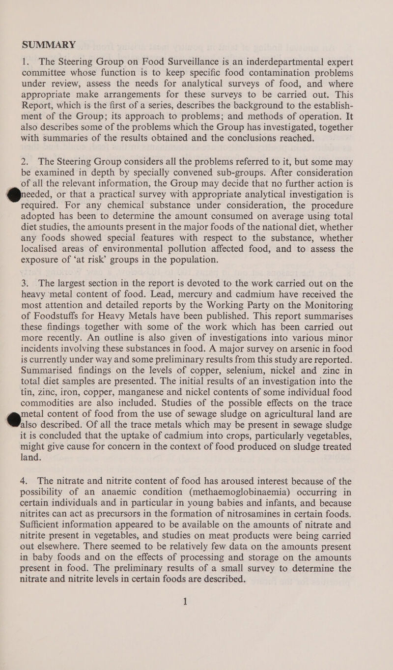 SUMMARY | 1. The Steering Group on Food Surveillance is an inderdepartmental expert committee whose function is to keep specific food contamination problems under review, assess the needs for analytical surveys of food, and where appropriate make arrangements for these surveys to be carried out. This Report, which is the first of a series, describes the background to the establish- ment of the Group; its approach to problems; and methods of operation. It also describes some of the problems which the Group has investigated, together with summaries of the results obtained and the conclusions reached. 2. The Steering Group considers all the problems referred to it, but some may be examined in depth by specially convened sub-groups. After consideration of all the relevant information, the Group may decide that no further action is needed, or that a practical survey with appropriate analytical investigation is required. For any chemical substance under consideration, the procedure adopted has been to determine the amount consumed on average using total diet studies, the amounts present in the major foods of the national diet, whether any foods showed special features with respect to the substance, whether localised areas of environmental pollution affected food, and to assess the exposure of ‘at risk’ groups in the population. 3. .The largest section in the report is devoted to the work carried out on the heavy metal content of food. Lead, mercury and cadmium have received the most attention and detailed reports by the Working Party on the Monitoring of Foodstuffs for Heavy Metals have been published. This report summarises these findings together with some of the work which has been carried out more recently. An outline is also given of investigations into various minor incidents involving these substances in food. A major survey on arsenic in food is currently under way and some preliminary results from this study are reported. Summarised findings on the levels of copper, selenium, nickel and zinc in total diet samples are presented. The initial results of an investigation into the tin, zinc, iron, copper, manganese and nickel contents of some individual food commodities are also included. Studies of the possible effects on the trace | eo content of food from the use of sewage sludge on agricultural land are Walso described. Of all the trace metals which may be present in sewage sludge it is concluded that the uptake of cadmium into crops, particularly vegetables, might give cause for concern in the context of food produced on sludge treated land. 4. The nitrate and nitrite content of food has aroused interest because of the possibility of an anaemic condition (methaemoglobinaemia) occurring in certain individuals and in particular in young babies and infants, and because nitrites can act as precursors in the formation of nitrosamines in certain foods. Sufficient information appeared to be available on the amounts of nitrate and nitrite present in vegetables, and studies on meat products were being carried out elsewhere. There seemed to be relatively few data on the amounts present in baby foods and on the effects of processing and storage on the amounts present in food. The preliminary results of a small survey to determine the nitrate and nitrite levels in certain foods are described.