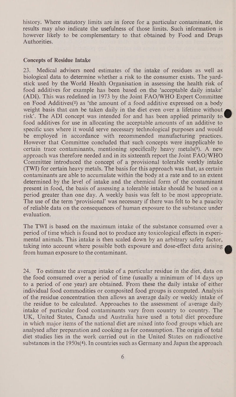 history. Where statutory limits are in force for a particular contaminant, the results may also indicate the usefulness of those limits. Such information is however likely to be complementary to that obtained by Food and Drugs Authorities. Concepts of Residue Intake 23. Medical advisers need estimates of the intake of residues as well as biological data to determine whether a risk to the consumer exists. The yard- stick used by the World Health Organisation in assessing the health risk of food additives for example has been based on the ‘acceptable daily intake’ (ADI). This was redefined in 1973 by the Joint FAO/WHO Expert Committee on Food Additives(?) as ‘the amount of a food additive expressed on a body weight basis that can be taken daily in the diet even over a lifetime without risk’. The ADI concept was intended for and has been applied primarily wo food additives for use in allocating the acceptable amounts of an additive to specific uses where it would serve necessary technological purposes and would be employed in accordance with recommended manufacturing practices. However that Committee concluded that such concepts were inapplicable to certain trace contaminants, mentioning specifically heavy metals(?). A new approach was therefore needed and in its sixteenth report the Joint FAO/WHO Committee introduced the concept of a provisional tolerable weekly intake (TWI) for certain heavy metals. The basis for this approach was that, as certain contaminants are able to accumulate within the body at a rate and to an extent determined by the level of intake and the chemical form of the contaminant present in food, the basis of assessing a tolerable intake should be based on a period greater than one day. A weekly basis was felt to be most appropriate. The use of the term ‘provisional’ was necessary if there was felt to be a paucity of reliable data on the consequences of human exposure to the substance under evaluation.  The TWI is based on the maximum intake of the substance consumed over a period of time which is found not to produce any toxicological effects in experi- mental animals. This intake is then scaled down by an arbitrary safety factor, taking into account where possible both exposure and dose-effect data arising e from human exposure to the contaminant.  24. To estimate the average intake of a particular residue in the diet, data on the food consumed over a period of time (usually a minimum of 14 days up to a period of one year) are obtained. From these the daily intake of either individual food commodities or composited food groups is computed. Analysis of the residue concentration then allows an average daily or weekly intake of the residue to be calculated. Approaches to the assessment of average daily intake of particular food contaminants vary from country to country. The UK, United States, Canada and Australia have used a total diet procedure in which major items of the national diet are mixed into food groups which are analysed after preparation and cooking as for consumption. The origin of total diet studies lies in the work carried out in the United States on radioactive substances in the 1950s(4). In countries such as Germany and Japan the approach