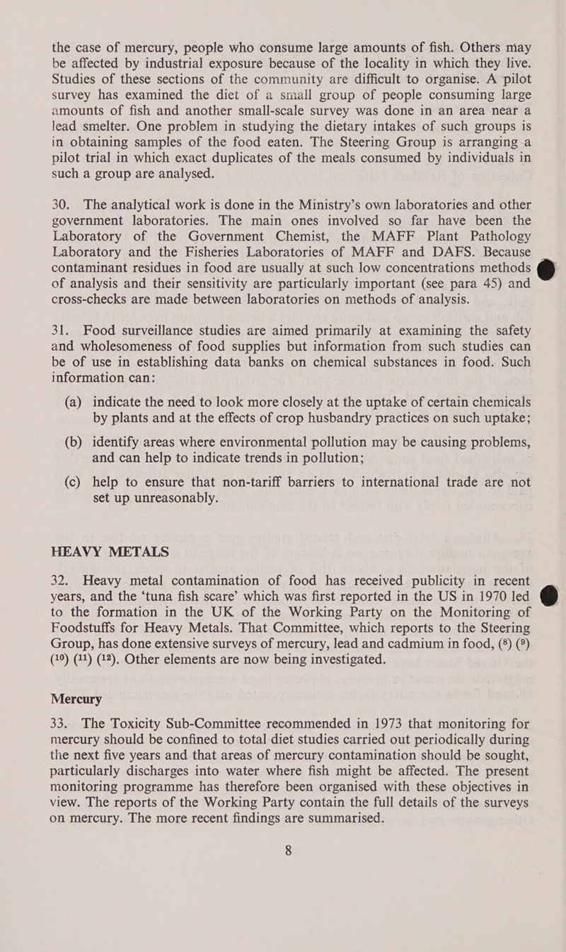 the case of mercury, people who consume large amounts of fish. Others may be affected by industrial exposure because of the locality in which they live. Studies of these sections of the community are difficult to organise. A pilot survey has examined the diet of a small group of people consuming large amounts of fish and another small-scale survey was done in an area near a lead smelter. One problem in studying the dietary intakes of such groups is in obtaining samples of the food eaten. The Steering Group is arranging a pilot trial in which exact duplicates of the meals consumed by individuals in such a group are analysed. 30. The analytical work is done in the Ministry’s own laboratories and other government laboratories. The main ones involved so far have been the Laboratory of the Government Chemist, the MAFF Plant Pathology Laboratory and the Fisheries Laboratories of MAFF and DAFS. Because contaminant residues in food are usually at such low concentrations methods of analysis and their sensitivity are particularly important (see para 45) and cross-checks are made between laboratories on methods of analysis. 31. Food surveillance studies are aimed primarily at examining the safety and wholesomeness of food supplies but information from such studies can be of use in establishing data banks on chemical substances in food. Such information can: (a) indicate the need to look more closely at the uptake of certain chemicals by plants and at the effects of crop husbandry practices on such uptake; (b) identify areas where environmental pollution may be causing PiOuems, and can help to indicate trends in pollution; (c) help to ensure that non-tariff barriers to international trade are not set up unreasonably. HEAVY METALS 32. Heavy metal contamination of food has received publicity in recent years, and the ‘tuna fish scare’ which was first reported in the US in 1970 led to the formation in the UK of the Working Party on the Monitoring of Foodstuffs for Heavy Metals. That Committee, which reports to the Steering Group, has done extensive surveys of mercury, lead and cadmium in food, (8) (9) (10) (41) (42). Other elements are now being investigated. Mercury 33... The Toxicity Sub-Committee recommended in 1973 that monitoring for mercury should be confined to total diet studies carried out periodically during the next five years and that areas of mercury contamination should be sought, particularly discharges into water where fish might be affected. The present monitoring programme has therefore been organised with these objectives in view. The reports of the Working Party contain the full details of the surveys on mercury. The more recent findings are summarised. 8  