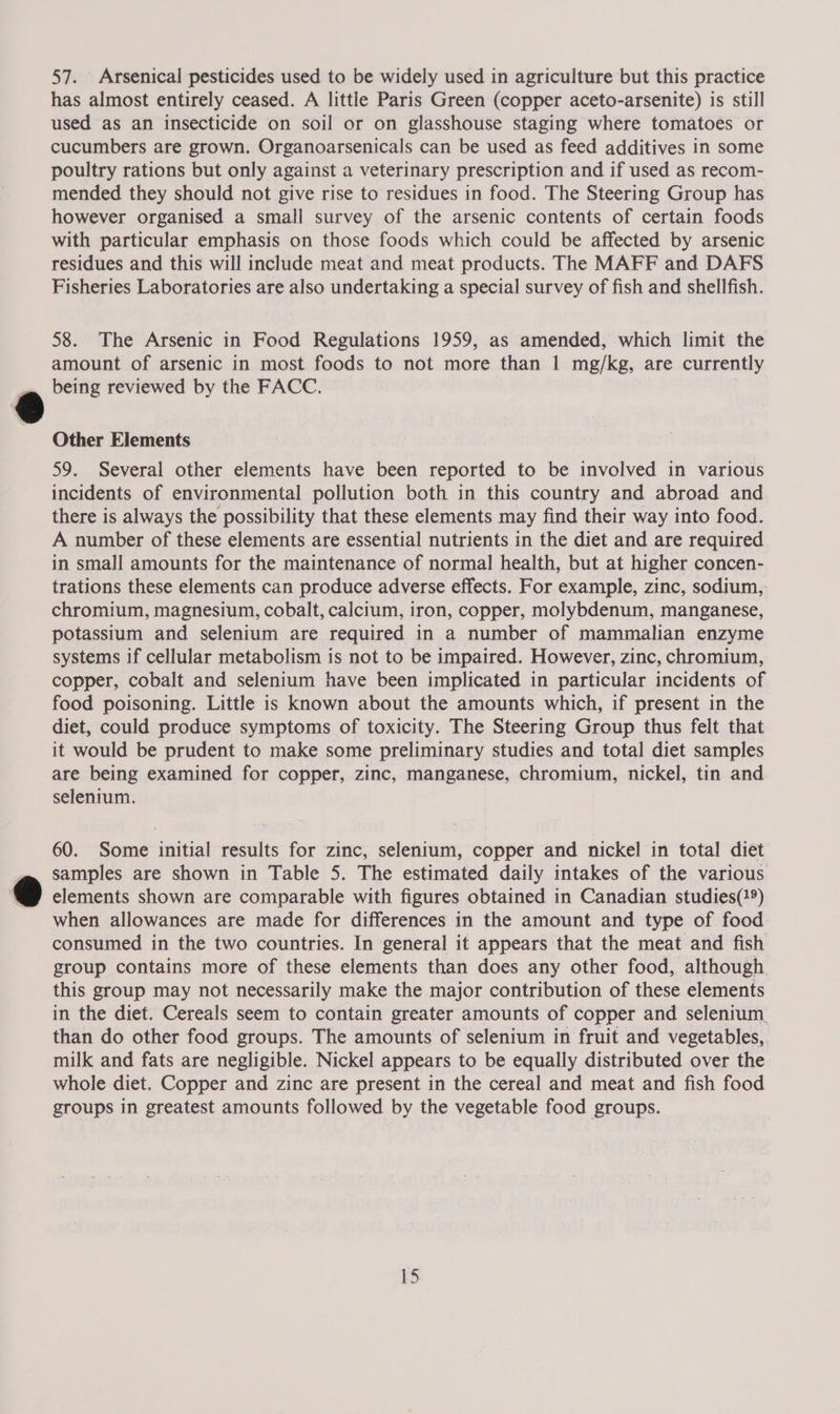57. Arsenical pesticides used to be widely used in agriculture but this practice has almost entirely ceased. A little Paris Green (copper aceto-arsenite) is still used as an insecticide on soil or on glasshouse staging where tomatoes or cucumbers are grown. Organoarsenicals can be used as feed additives in some poultry rations but only against a veterinary prescription and if used as recom- mended they should not give rise to residues in food. The Steering Group has however organised a small survey of the arsenic contents of certain foods with particular emphasis on those foods which could be affected by arsenic residues and this will include meat and meat products. The MAFF and DAFS Fisheries Laboratories are also undertaking a special survey of fish and shellfish. 58. The Arsenic in Food Regulations 1959, as amended, which limit the amount of arsenic in most foods to not more than | mg/kg, are currently being reviewed by the FACC. . Other Elements 59. Several other elements have been reported to be involved in various incidents of environmental pollution both in this country and abroad and there is always the possibility that these elements may find their way into food. A number of these elements are essential nutrients in the diet and are required in small amounts for the maintenance of normal health, but at higher concen- trations these elements can produce adverse effects. For example, zinc, sodium, chromium, magnesium, cobalt, calcium, iron, copper, molybdenum, manganese, potassium and selenium are required in a number of mammalian enzyme systems if cellular metabolism is not to be impaired. However, zinc, chromium, copper, cobalt and selenium have been implicated in particular incidents of food poisoning. Little is known about the amounts which, if present in the diet, could produce symptoms of toxicity. The Steering Group thus felt that it would be prudent to make some preliminary studies and total diet samples are being examined for copper, zinc, manganese, chromium, nickel, tin and selenium. 60. Some initial results for zinc, selenium, copper and nickel in total diet samples are shown in Table 5. The estimated daily intakes of the various elements shown are comparable with figures obtained in Canadian studies(}9) when allowances are made for differences in the amount and type of food consumed in the two countries. In general it appears that the meat and fish group contains more of these elements than does any other food, although. this group may not necessarily make the major contribution of these elements in the diet. Cereals seem to contain greater amounts of copper and selenium. than do other food groups. The amounts of selenium in fruit and vegetables, milk and fats are negligible. Nickel appears to be equally distributed over the whole diet. Copper and zinc are present in the cereal and meat and fish food groups in greatest amounts followed by the vegetable food groups.