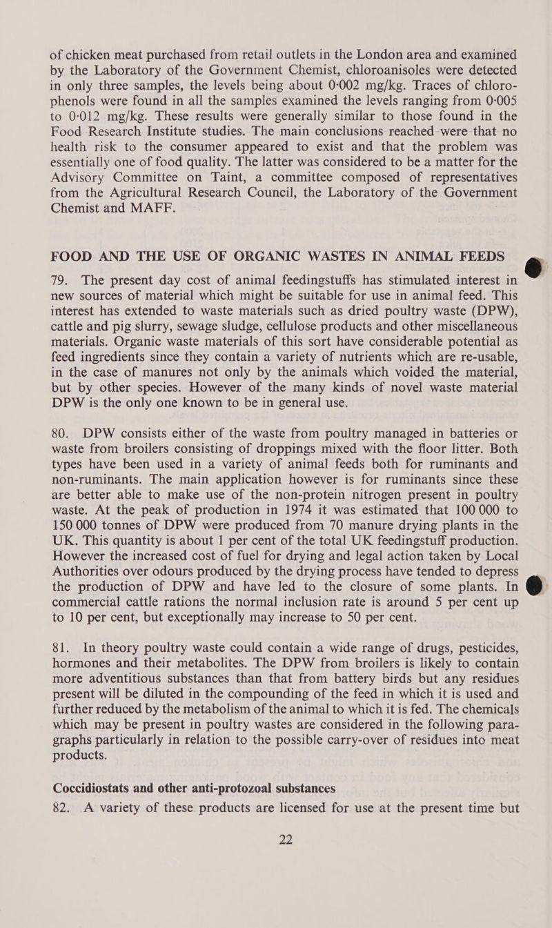 of chicken meat purchased from retail outlets in the London area and examined by the Laboratory of the Government Chemist, chloroanisoles were detected in only three samples, the levels being about 0-002 mg/kg. Traces of chloro- phenols were found in all the samples examined the levels ranging from 0-005 to 0-012 mg/kg. These results were generally similar to those found in the Food Research Institute studies. . The main conclusions reached-were that no health risk to the consumer appeared to exist and that the problem was essentially one of food quality. The latter was considered to be a matter for the Advisory Committee on Taint, a committee composed of representatives from the Agricultural Research Council, the Laboratory of the Government Chemist.and MAFF. FOOD AND THE USE OF ORGANIC WASTES IN ANIMAL FEEDS 79. The present day cost of animal feedingstuffs has stimulated interest in new sources of material which might be suitable for use in animal feed. This interest has extended to waste materials such as dried poultry waste (DPW), cattle and pig slurry, sewage sludge, cellulose products and other miscellaneous materials. Organic waste materials of this sort have considerable potential as feed ingredients since they contain a variety of nutrients which are re-usable, in the case of manures not only by the animals which voided the material, but by other species. However of the many kinds of novel waste material DPW is the only one known to be in general use. 80. DPW consists either of the waste from poultry managed in batteries or waste from broilers consisting of droppings mixed with the floor litter. Both types have been used in a variety of animal feeds both for ruminants and non-ruminants. The main application however is for ruminants since these are better able to make use of the non-protein nitrogen present in poultry waste. At the peak of production in 1974 it was estimated that 100000 to 150 000 tonnes of DPW were produced from 70 manure drying plants in the UK. This quantity is about | per cent of the total UK feedingstuff production. However the increased cost of fuel for drying and legal action taken by Local Authorities over odours produced by the drying process have tended to depress the production of DPW and have led to the closure of some plants. In commercial cattle rations the normal inclusion rate is around 5 per cent up to 10 per cent, but exceptionally may increase to 50 per cent. 81. In theory poultry waste could contain a wide range of drugs, pesticides, hormones and their metabolites. The DPW from broilers is likely to contain more adventitious substances than that from battery birds but any residues present will be diluted in the compounding of the feed in which it is used and further reduced by the metabolism of the animal to which it is fed. The chemicals which may be present in poultry wastes are considered in the following para- graphs particularly in relation to the possible carry-over of residues into meat products. Coccidiostats and other anti-protozoal substances 82. A variety of these. products are licensed for use at the present time but 22  