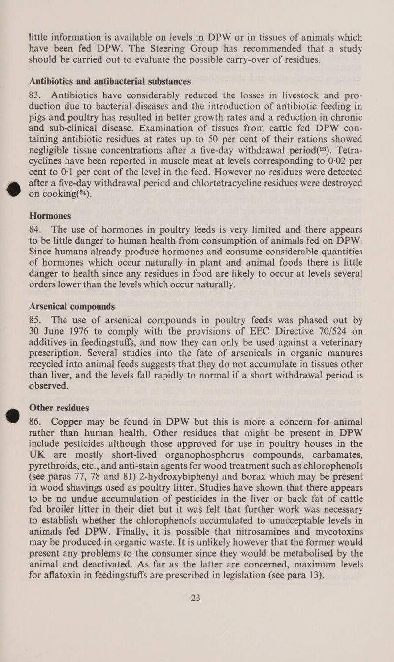 little information is available on levels in DPW or in tissues of animals which have been fed DPW. The Steering Group has recommended that a study should be carried out to evaluate the possible carry-over of residues. Antibiotics and antibacterial substances 83. Antibiotics have considerably reduced the losses in livestock and pro- duction due to bacterial diseases and the introduction of antibiotic feeding in pigs and poultry has resulted in better growth rates and a reduction in chronic and sub-clinical disease. Examination of tissues from cattle fed DPW con- taining antibiotic residues at rates up to 50 per cent of their rations showed negligible tissue concentrations after a five-day withdrawal period(?%). Tetra- cyclines have been reported in muscle meat at levels corresponding to 0-02 per cent to 0-1 per cent of the level in the feed. However no residues were detected after a five-day withdrawal period and chlortetracycline residues were destroyed on cooking(?*). 7 Hormones 84. The use of hormones in poultry feeds is very limited and there appears to be little danger to human health from consumption of animals fed on DPW. Since humans already produce hormones and consume considerable quantities of hormones which occur naturally in plant and animal foods there is little danger to health since any residues in food are likely to occur at levels several orders lower than the levels which occur naturally. Arsenical compounds 85. The use of arsenical compounds in poultry feeds was phased out by 30 June 1976 to comply with the provisions of EEC Directive 70/524 on additives in feedingstuffs, and now they can only be used against a veterinary prescription. Several studies into the fate of arsenicals in organic manures recycled into animal feeds suggests that they do not accumulate in tissues other than liver, and the levels fall rapidly to normal if a short withdrawal period is observed. Other residues 86. Copper may be found in DPW but this is more a concern for animal rather than human health. Other residues that might be present in DPW include pesticides although those approved for use in poultry houses in the UK are mostly short-lived organophosphorus compounds, carbamates, pyrethroids, etc., and anti-stain agents for wood treatment such as chlorophenols (see paras 77, 78 and 81) 2-hydroxybiphenyl and borax which may be present in wood shavings used as poultry litter. Studies have shown that there appears to be no undue accumulation of pesticides in the liver or back fat of cattle fed broiler litter in their diet but it was felt that further work was necessary to establish whether the chlorophenols accumulated to unacceptable levels in animals fed DPW. Finally, it is possible that nitrosamines and mycotoxins may be produced in organic waste. It is unlikely however that the former would present any problems to the consumer since they would be metabolised by the animal and deactivated. As far as the latter are concerned, maximum levels for aflatoxin in feedingstuffs are prescribed in legislation (see para 13).