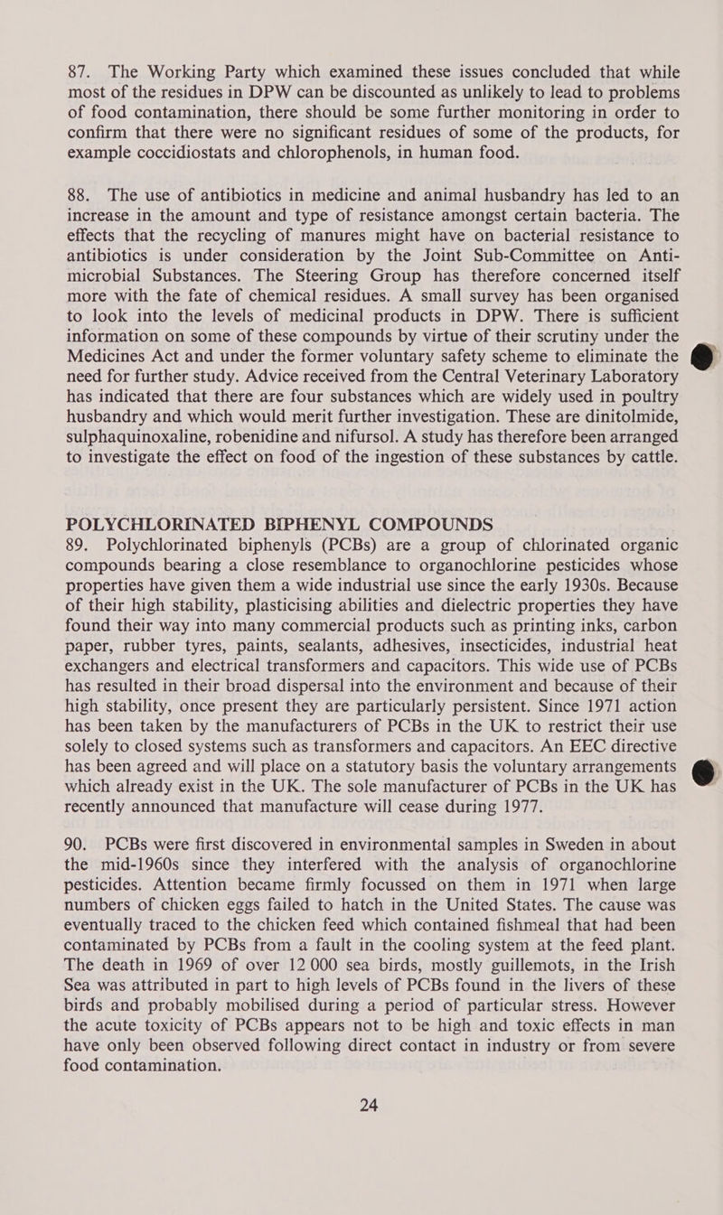 87. The Working Party which examined these issues concluded that while most of the residues in DPW can be discounted as unlikely to lead to problems of food contamination, there should be some further monitoring in order to confirm that there were no significant residues of some of the products, for example coccidiostats and chlorophenols, in human food. 88. The use of antibiotics in medicine and animal husbandry has led to an increase in the amount and type of resistance amongst certain bacteria. The effects that the recycling of manures might have on bacterial resistance to antibiotics is under consideration by the Joint Sub-Committee on Anti- microbial Substances. The Steering Group has therefore concerned itself more with the fate of chemical residues. A small survey has been organised to look into the levels of medicinal products in DPW. There is sufficient information on some of these compounds by virtue of their scrutiny under the Medicines Act and under the former voluntary safety scheme to eliminate the need for further study. Advice received from the Central Veterinary Laboratory has indicated that there are four substances which are widely used in poultry husbandry and which would merit further investigation. These are dinitolmide, sulphaquinoxaline, robenidine and nifursol. A study has therefore been arranged to investigate the effect on food of the ingestion of these substances by cattle. POLYCHLORINATED BIPHENYL COMPOUNDS 89. Polychlorinated biphenyls (PCBs) are a group of chlorinated organic compounds bearing a close resemblance to organochlorine pesticides whose properties have given them a wide industrial use since the early 1930s. Because of their high stability, plasticising abilities and dielectric properties they have found their way into many commercial products such as printing inks, carbon paper, rubber tyres, paints, sealants, adhesives, insecticides, industrial heat exchangers and electrical transformers and capacitors. This wide use of PCBs has resulted in their broad dispersal into the environment and because of their high stability, once present they are particularly persistent. Since 1971 action has been taken by the manufacturers of PCBs in the UK to restrict their use solely to closed systems such as transformers and capacitors. An EEC directive has been agreed and will place on a statutory basis the voluntary arrangements which already exist in the UK. The sole manufacturer of PCBs in the UK has recently announced that manufacture will cease during 1977. 90. PCBs were first discovered in environmental samples in Sweden in about the mid-1960s since they interfered with the analysis of organochlorine pesticides. Attention became firmly focussed on them in 1971 when large numbers of chicken eggs failed to hatch in the United States. The cause was eventually traced to the chicken feed which contained fishmeal that had been contaminated by PCBs from a fault in the cooling system at the feed plant. The death in 1969 of over 12 000 sea birds, mostly guillemots, in the Irish Sea was attributed in part to high levels of PCBs found in the livers of these birds and probably mobilised during a period of particular stress. However the acute toxicity of PCBs appears not to be high and toxic effects in man have only been observed following direct contact in industry or from severe food contamination. 24  