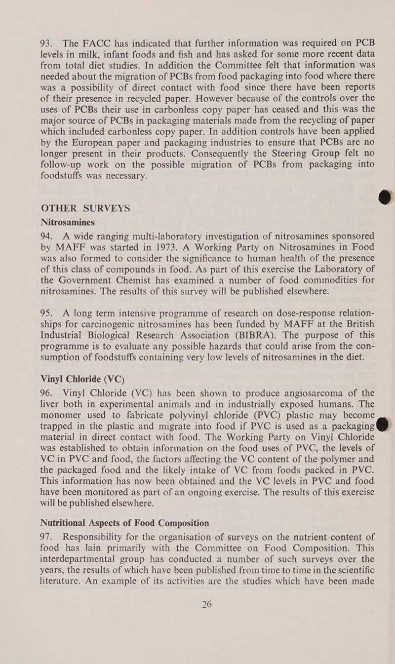93. The FACC has indicated that further information was required on PCB levels in milk, infant foods and fish and has asked for some more recent data from total diet studies. In addition the Committee felt that information was needed about the migration of PCBs from food packaging into food where there was a possibility of direct contact with food since there have been reports of their presence in recycled paper. However because of the controls over the uses of PCBs their use in carbonless copy paper has ceased and this was the major source of PCBs in packaging materials made from the recycling of paper which included carbonless copy paper. In addition controls have been applied by the European paper and packaging industries to ensure that PCBs are no longer present in their products. Consequently the Steering Group felt no follow-up work on the possible migration of PCBs from packaging into foodstuffs was necessary.  &amp; OTHER SURVEYS Nitrosamines 94. A wide ranging multi-laboratory investigation of nitrosamines sponsored by MAFF was started in 1973. A Working Party on Nitrosamines in Food was also formed to consider the significance to human health of the presence of this class of compounds in food. As part of this exercise the Laboratory of the Government Chemist has examined a number of food commodities for nitrosamines. The results of this survey will be published elsewhere. 95. A long term intensive programme of research on dose-response relation- ships for carcinogenic nitrosamines has been funded by MAFF at the British Industrial Biological Research Association (BIBRA). The purpose of this programme is to evaluate any possible hazards that could arise from the con- sumption of foodstuffs containing very low levels of nitrosamines in the diet. Vinyl Chloride (VC) 96. Vinyl Chloride (VC) has been shown to produce angiosarcoma of the liver both in experimental animals and in industrially exposed humans. The monomer used to fabricate polyvinyl chloride (PVC) plastic may become trapped in the plastic and migrate into food if PVC is used as a packaging @ material in direct contact with food. The Working Party on Vinyl Chloride was established to obtain information on the food uses of PVC, the levels of VC in PVC and food, the factors affecting the VC content of the polymer and the packaged food and the likely intake of VC from foods packed in PVC. This information has now been obtained and the VC levels in PVC and food have been monitored as part of an ongoing exercise. The results of this exercise will be published elsewhere. Nutritional Aspects of Food Composition 97. Responsibility for the organisation of surveys on the nutrient content of food has lain primarily with the Committee on Food Composition. This interdepartmental group has conducted a number of such surveys over the years, the results of which have been published from time to time in the scientific literature. An example of its activities are the studies which have been made
