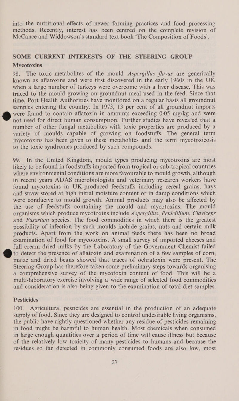 into the nutritional effects of newer farming practices and food processing methods. Recently, interest has been centred on the complete revision of McCance and Widdowson’s standard text book “The Composition of Foods’. SOME CURRENT INTERESTS OF THE STEERING GROUP Mycotoxins 98. The toxic metabolites of the mould Aspergillus flavus are generically known as aflatoxins and were first discovered in the early 1960s in the UK when a large number of turkeys were overcome with a liver disease. This was traced to the mould growing on groundnut meal used in the feed. Since that time, Port Health Authorities have monitored on a regular basis all groundnut samples entering the country. In 1973, 13 per cent of all groundnut imports a were found to contain aflatoxin in amounts exceeding 0:05 mg/kg and were not used for direct human consumption. Further studies have revealed that a number of other fungal metabolites with toxic properties are produced by a variety of moulds capable of growing on foodstuffs. The general term mycotoxins has been given to these metabolites and the term mycotoxicosis to the toxic syndromes produced by such compounds. 99. In the United Kingdom, mould types producing mycotoxins are most likely to be found in foodstuffs imported from tropical or sub-tropical countries where environmental conditions are more favourable to mould growth, although in recent years ADAS microbiologists and veterinary research workers have found mycotoxins in UK-produced feedstuffs including cereal grains, hays and straw stored at high initial moisture content or in damp conditions which were conducive to mould growth. Animal products may also be affected by the use of feedstuffs containing the mould and mycotoxins. The mould organisms which produce mycotoxins include Aspergillus, Penicillium, Claviceps and Fusarium species. The food commodities in which there is the greatest possibility of infection by such moulds include grains, nuts and certain milk products. Apart from the work on animal feeds there has been no broad examination of food for mycotoxins. A small survey of imported cheeses and full cream dried milks by the Laboratory of the Government Chemist failed &amp; to detect the presence of aflatoxin and examination of a few samples of corn, ~ maize and dried beans showed that traces of ochratoxin were present. The Steering Group has therefore taken some preliminary steps towards organising a comprehensive survey of the mycotoxin content of food. This will be a multi-Jaboratory exercise involving a wide range of selected food commodities and consideration is also being given to the examination of total diet samples. Pesticides 100. Agricultural pesticides are essential in the production of an adequate supply of food. Since they are designed to control undesirable living organisms, the public have rightly questioned whether any residue of pesticides remaining in food might be harmful to human health. Most chemicals when consumed in large enough quantities over a period of time will cause illness but because of the relatively low toxicity of many pesticides to humans and because the residues so far detected in commonly consumed foods are also low, most ZY