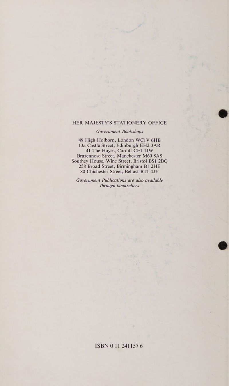 HER MAJESTY’S STATIONERY OFFICE Government Bookshops 49 High Holborn, London WC1V 6HB 13a Castle Street, Edinburgh EH2 3AR 41 The Hayes, Cardiff CF1 1JW Brazennose Street, Manchester M60 8AS Southey House, Wine Street, Bristol BS1 2BQ 258 Broad Street, Birmingham BI 2HE 80 Chichester Street, Belfast BT1 4JY Government Publications are also available through booksellers ISBN 0 11 241157 6  