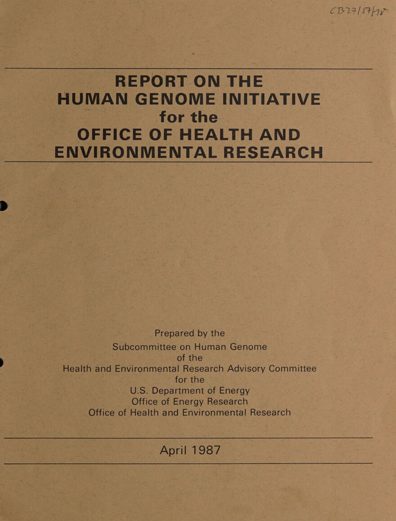 CI&gt; 27 / Sthyy ‘A REPORT ON THE HUMAN GENOME INITIATIVE : : for the | OFFICE OF HEALTH AND ENVIRONMENTAL RESEARCH Prepared by the Subcommittee on Human Genome : es of the Health and Environmental Research Advisory Committee | for the U.S. Department of Energy Office of Energy Research Office of Health and Environmental Research April 1987