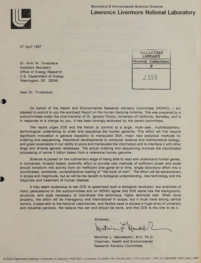 Biomedical & Environmental Sciences Divisions Lawrence Livermore National Laboratory 27 April 1987 “WELLCOME | General Collections | Dr. Alvin W. Trivelpiece Assistant Secretary Office of Energy Research U.S. Department of Energy Washington, DC 20545 Dear Dr. Trivelpiece: On behalf of the Health and Environmental Research Advisory Committee (HERAC), | am pleased to submit to you the enclosed Report on the Human Genome Initiative. This was prepared by a subcommittee under the chairmanship of Dr. Ignacio Tinoco, University of California, Berkeley, and is in response to a charge by you. It has been strongly endorsed by the parent committee. The report urges DOE and the Nation to commit to a large, multi-year, multidisciplinary, technological undertaking to order and sequence the human genome. This effort will first require significant innovation in general capability to manipulate DNA, major new analytical methods for ordering and sequencing, theoretical developments in computer science and mathematical biology, and great expansions in our ability to store and manipulate the information and to interface it with other large and diverse genetic databases. The actual ordering and sequencing involves the coordinated processing of some 3 billion bases from a reference human genome. Science is poised on the rudimentary edge of being able to read and understand human genes. A concerted, broadly based, scientific effort to provide new methods of sufficient power and scale should transform this activity from an inefficient one-gene-at-a-time, single laboratory effort into a coordinated, worldwide, comprehensive reading of “the book of man”. The effort will be extraordinary in scope and magnitude, but so will be the benefit to biological understanding, new technology and the B diagnosis and treatment of human disease. It may seem audacious to ask DOE to spearhead such a biological revolution, but scientists of many persuasions on the subcommittee and on HERAC agree that DOE alone has the background, structure, and style necessary to coordinate this enormous, highly technical task. When done properly, the effort will be interagency and international in scope; but it must have strong central control, a base akin to the National Laboratories, and flexible ways to access a huge array of university and industrial partners. We believe this can and should be done, and that DOE is the one to do it. Watanef Wen Mortimer L. Mendelsohn, M.D. Ph.D. Chairman, Health and Environmental Research Advisory Committee An Equal Opportunity Employer * University of California * POB 5507 « Livermore, CA 94550 * Ph. 415-422-8361 * FTS 532-8361 * TWX 910-386-8339 ° DOE LLNL LVMR