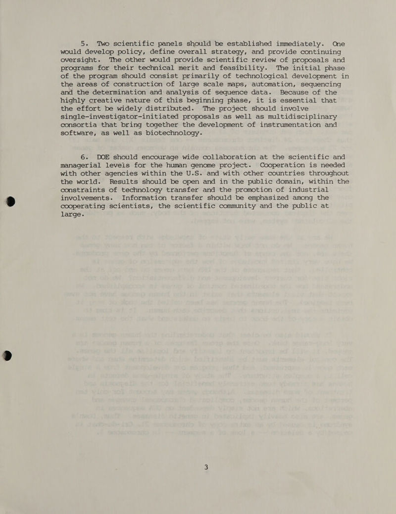 would develop policy, define overall strategy, and provide continuing oversight. The other would provide scientific review of proposals and programs for their technical merit and feasibility. The initial phase of the program should consist primarily of technological development in the areas of construction of large scale maps, automation, sequencing and the determination and analysis of sequence data. Because of the highly creative nature of this beginning phase, it is essential that the effort be widely distributed. The project should involve single-investigator-initiated proposals as well as multidisciplinary consortia that bring together the development of instrumentation and software, as well as biotechnology. 6. DOE should encourage wide collaboration at the scientific and managerial levels for the human genome project. Cooperation is needed with other agencies within the U.S. and with other countries throughout the world. Results should be open and in the public domain, within the constraints of technology transfer and the promotion of industrial involvements. Information transfer should be emphasized among the cooperating scientists, the scientific community and the public at large.