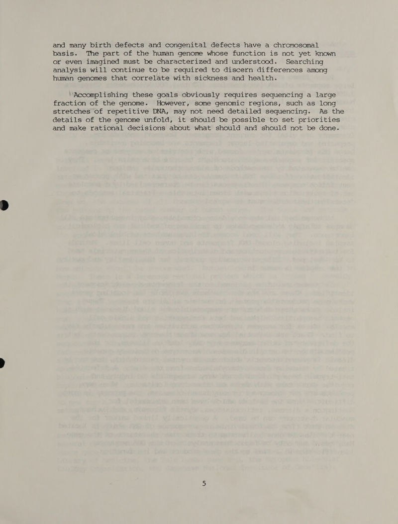and many birth defects and congenital defects have a chromosomal basis. The part of the human genome whose function is not yet known or even imagined must be characterized and understood. Searching analysis will continue to be required to discern differences among human genomes that correlate with sickness and health. ‘Accomplishing these goals obviously requires sequencing a large fraction of the genome. However, some genomic regions, such as long stretches of repetitive DNA, may not need detailed sequencing. As the details of the genome unfold, it should be possible to set priorities and make rational decisions about what should and should not be done.