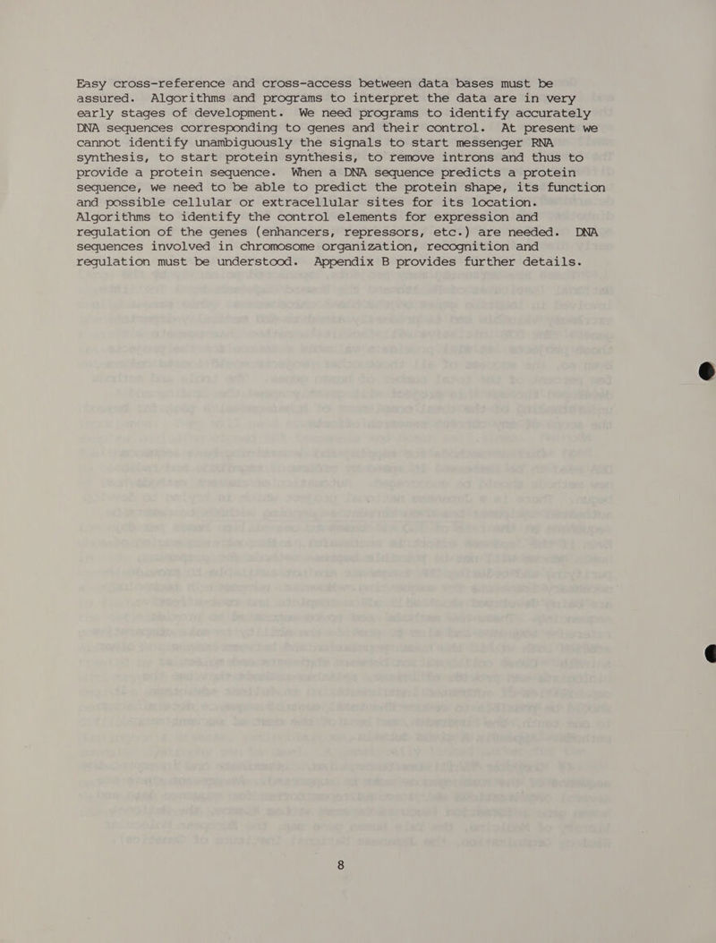 Easy cross-reference and cross-access between data bases must be assured. Algorithms and programs to interpret the data are in very early stages of development. We need programs to identify accurately DNA sequences corresponding to genes and their control. At present we cannot identify unambiguously the signals to start messenger RNA synthesis, to start protein synthesis, to remove introns and thus to provide a protein sequence. When a DNA sequence predicts a protein sequence, we need to be able to predict the protein shape, its function and possible cellular or extracellular sites for its location. Algorithms to identify the control elements for expression and regulation of the genes (enhancers, repressors, etc.) are needed. DNA sequences involved in chromosome organization, recognition and regulation must be understood. Appendix B provides further details.