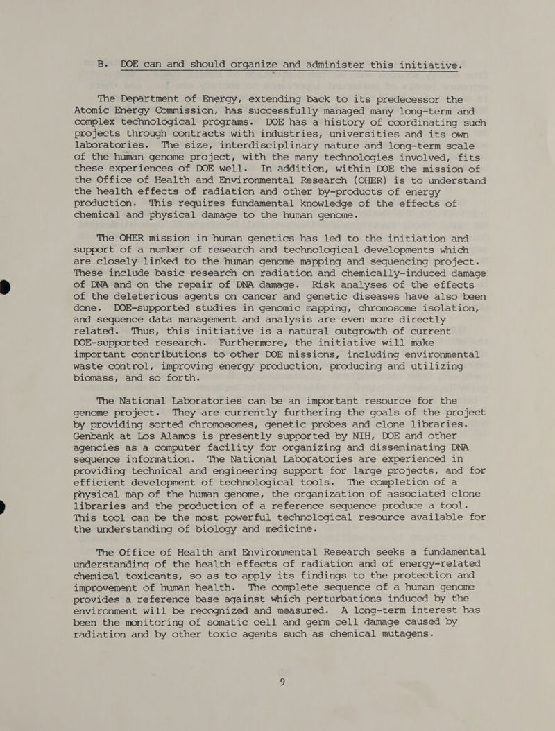 B. DOE can and should organize and administer this initiative. The Department of Energy, extending back to its predecessor the Atomic Energy Commission, has successfully managed many long-term and complex technological programs. DOE has a history of coordinating such projects through contracts with industries, universities and its own laboratories. The size, interdisciplinary nature and long-term scale of the human genome project, with the many technologies involved, fits these experiences of DOE well. In addition, within DOE the mission of the Office of Health and Environmental Research (OHER) is to understand the health effects of radiation and other by-products of energy production. This requires fundamental knowledge of the effects of chemical and physical damage to the human genome. The OHER mission in human genetics has led to the initiation and support of a number of research and technological developments which are closely linked to the human genome mapping and sequencing project. These include basic research on radiation and chemically-induced damage of DNA and on the repair of DNA damage. Risk analyses of the effects of the deleterious agents on cancer and genetic diseases have also been done. DOE-supported studies in genomic mapping, chromosome isolation, and sequence data management and analysis are even more directly related. Thus, this initiative is a natural outgrowth of current DOE-supported research. Furthermore, the initiative will make important contributions to other DOE missions, including environmental waste control, improving energy production, producing and utilizing biomass, and so forth. The National Laboratories can be an important resource for the genome project. They are currently furthering the goals of the project by providing sorted chromosomes, genetic probes and clone libraries. Genbank at Los Alamos is presently supported by NIH, DOE and other ‘agencies as a computer facility for organizing and disseminating DNA sequence information. The National Laboratories are experienced in providing technical and engineering support for large projects, and for efficient development of technological tools. The completion of a physical map of the human genome, the organization of associated clone libraries and the production of a reference sequence produce a tool. This tool can be the most powerful technological resource available for the understanding of biology and medicine. The Office of Health and Environmental Research seeks a fundamental understanding of the health effects of radiation and of energy-related Chemical toxicants, so as to apply its findings to the protection and improvement of human health. The complete sequence of a human genome provides a reference base against which perturbations induced by the environment will be recognized and measured. A long-term interest has been the monitoring of somatic cell and germ cell damage caused ‘by radiation and by other toxic agents such as chemical mutagens.