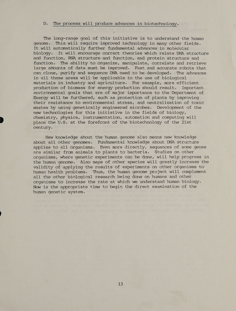 D. The process will produce advances in biotechnology. The long-range goal of this initiative is to understand the human genome. This will require improved technology in many other fields. It will automatically further fundamental advances in molecular biology. It will encourage correct theories which relate DNA structure and function, RNA structure and function, and protein structure and function. The ability to organize, manipulate, correlate and retrieve large amounts of data must be improved. Fast and accurate robots that can clone, purify and sequence DNA need to be developed. The advances in all these areas will be applicable to the use of biological materials in industry and agriculture. For example, more efficient production of biomass for energy production should result. Important environmental goals that are of major importance to the Department of Energy will be furthered, such as protection of plants by improving their resistance to environmental stress, and neutralization of toxic wastes by using genetically engineered microbes. Development of the new technologies for this initiative in the fields of biology, chemistry, physics, instrumentation, automation and computing will place the U.S. at the forefront of the biotechnology of the 21st century. New knowledge about the human genome also means new knowledge about all other genomes. Fundamental knowledge about DNA structure applies to all organisms. Even more directly, sequences of some genes are similar from animals to plants to bacteria. Studies on other organisms, where genetic experiments can be done, will help progress in the human genome. Also maps of other species will greatly increase the validity of applying the results of experiments on other organisms to human health problems. Thus, the human genome project will complement all the other biological research being done on humans and other organisms to increase the rate at which we understand human biology. Now is the appropriate time to begin the direct examination of the human genetic system.