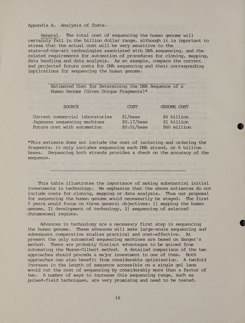 Appendix A. Analysis of Costs. General. The total cost of sequencing the human genome will certainly fall in the billion dollar range, although it is important to stress that the actual cost will be very sensitive to the state-of-the-art technologies associated with DNA sequencing, and the related requirements for automation of procedures for cloning, mapping, data handling and data analysis. As an example, compare the current and projected future costs for DNA sequencing and their corresponding implications for sequencing the human genome. Estimated Cost for Determining the DNA Sequence of a Human Genome (Given Unique Fragments) * SOURCE COST GENOME COST Current commercial laboratories $1/base $6 billion Japanese sequencing machines $0.17/base $1 billion Future cost with automation $0.01/base $60 million *This estimate does not include the cost of isolating and ordering the fragments; it only includes sequencing each DNA strand, or 6 billion bases. Sequencing both strands provides a check on the accuracy of the sequence. This table illustrates the importance of making substantial initial investments in technology. We emphasize that the above estimates do not include costs for cloning, mapping or data analysis. Thus our proposal for sequencing the human genome would necessarily be staged. The first 5 years would focus on three general objectives: 1) mapping the human genome, 2) development of technology, 3) sequencing of selected chromosomal regions. Advances in technology are a necessary first step in sequencing the human genome. These advances will make large-scale sequencing and subsequent comparative studies practical and cost-effective. At present the only automated sequencing machines are based on Sanger's method. There are probably distinct advantages to be gained from automating the Maxam-Gilbert method. A detailed comparison of the two approaches should precede a major investment in one of them. Both approaches can also benefit from considerable optimization. A twofold increase in the length of sequence accessible on a single gel lane would cut the cost of sequencing by considerably more than a factor of two. A number of ways to increase this sequencing range, such as pulsed-field techniques, are very promising and need to be tested. 16  