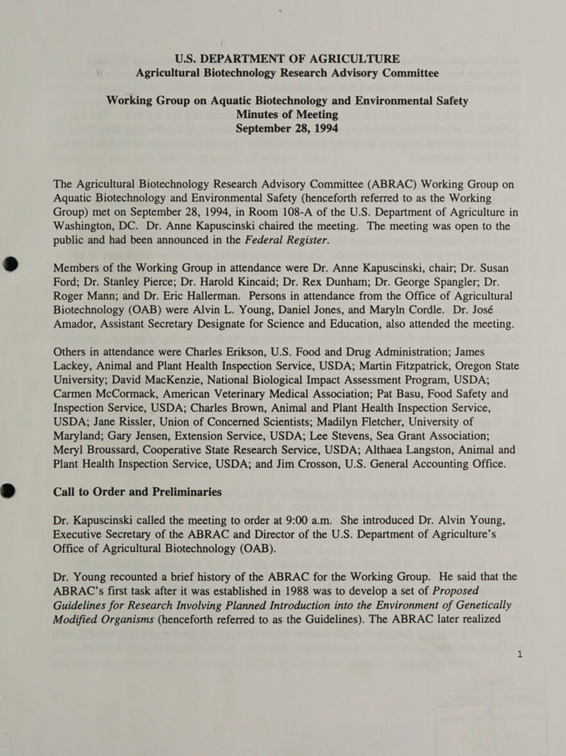 U.S. DEPARTMENT OF AGRICULTURE Agricultural Biotechnology Research Advisory Committee Working Group on Aquatic Biotechnology and Environmental Safety Minutes of Meeting September 28, 1994 The Agricultural Biotechnology Research Advisory Committee (ABRAC) Working Group on Aquatic Biotechnology and Environmental Safety (henceforth referred to as the Working Group) met on September 28, 1994, in Room 108-A of the U.S. Department of Agriculture in Washington, DC. Dr. Anne Kapuscinski chaired the meeting. The meeting was open to the public and had been announced in the Federal Register. Members of the Working Group in attendance were Dr. Anne Kapuscinski, chair; Dr. Susan Ford; Dr. Stanley Pierce; Dr. Harold Kincaid; Dr. Rex Dunham; Dr. George Spangler; Dr. Roger Mann; and Dr. Eric Hallerman. Persons in attendance from the Office of Agricultural Biotechnology (OAB) were Alvin L. Young, Daniel Jones, and Maryln Cordle. Dr. José Amador, Assistant Secretary Designate for Science and Education, also attended the meeting. Others in attendance were Charles Erikson, U.S. Food and Drug Administration; James Lackey, Animal and Plant Health Inspection Service, USDA; Martin Fitzpatrick, Oregon State University; David MacKenzie, National Biological Impact Assessment Program, USDA; Carmen McCormack, American Veterinary Medical Association; Pat Basu, Food Safety and Inspection Service, USDA; Charles Brown, Animal and Plant Health Inspection Service, USDA; Jane Rissler, Union of Concerned Scientists; Madilyn Fletcher, University of Maryland; Gary Jensen, Extension Service, USDA; Lee Stevens, Sea Grant Association; Mery] Broussard, Cooperative State Research Service, USDA; Althaea Langston, Animal and Plant Health Inspection Service, USDA; and Jim Crosson, U.S. General Accounting Office. Call to Order and Preliminaries Dr. Kapuscinski called the meeting to order at 9:00 a.m. She introduced Dr. Alvin Young, Executive Secretary of the ABRAC and Director of the U.S. Department of Agriculture’s Office of Agricultural Biotechnology (OAB). Dr. Young recounted a brief history of the ABRAC for the Working Group. He said that the ABRAC’s first task after it was established in 1988 was to develop a set of Proposed Guidelines for Research Involving Planned Introduction into the Environment of Genetically Modified Organisms (henceforth referred to as the Guidelines). The ABRAC later realized