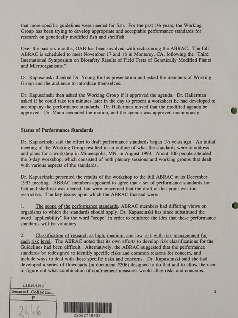 that more specific guidelines were needed for fish. For the past 1% years, the Working Group has been trying to develop appropriate and acceptable performance standards for research on genetically modified fish and shellfish. Over the past six months, OAB has been involved with rechartering the ABRAC. The full ABRAC is scheduled to meet November 17 and 18 in Monterey, CA, following the Third International Symposium on Biosafety Results of Field Tests of Genetically Modified Plants and Microorganisms. Dr. Kapuscinski thanked Dr. Young for his presentation and asked the members of Working Group and the audience to introduce themselves. Dr. Kapuscinski then asked the Working Group if it approved the agenda. Dr. Hallerman asked if he could take ten minutes later in the day to present a worksheet he had developed to accompany the performance standards. Dr. Hallerman moved that the modified agenda be approved. Dr. Mann seconded the motion, and the agenda was approved unanimously.  Status of Performance Standards Dr. Kapuscinski said the effort to draft performance standards began 1% years ago. An initial meeting of the Working Group resulted in an outline of what the standards were to address and plans for a workshop in Minneapolis, MN, in August 1993. About 100 people attended the 3-day workshop, which consisted of both plenary sessions and working groups that dealt with various aspects of the standards. Dr. Kapuscinski presented the results of the workshop to the full ABRAC at its December 1993 meeting. ABRAC members appeared to agree that a set of performance standards for fish and shellfish was needed, but were concerned that the draft at that point was too restrictive. The key issues upon which the ABRAC focused were:  i The scope of the performance standards. ABRAC members had differing views on organisms to which the standards should apply. Dr. Kapuscinski has since substituted the word applicability for the word scope in order to reinforce the idea that these performance standards will be voluntary. 2. Classification of research as high, medium, and low risk with risk management for each risk level. The ABRAC noted that its own efforts to develop risk classifications for the Guidelines had been difficult. Alternatively, the ABRAC suggested that the performance standards be redesigned to identify specific risks and common reasons for concern, and include ways to deal with these specific risks and concerns. Dr. Kapuscinski said she had developed a series of flowcharts (in document #206) designed to do that and to allow the user to figure out what combination of confinement measures would allay risks and concerns.   LIBRARY General Collectiv..   INN