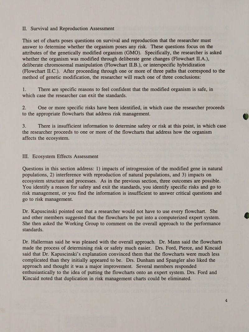 This set of charts poses questions on survival and reproduction that the researcher must answer to determine whether the organism poses any risk. These questions focus on the attributes of the genetically modified organism (GMO). Specifically, the researcher is asked whether the organism was modified through deliberate gene changes (Flowchart ILA.), deliberate chromosomal manipulation (Flowchart II.B.), or interspecific hybridization (Flowchart II.C.). After proceeding through one or more of three paths that correspond to the method of genetic modification, the researcher will reach one of three conclusions: jks There are specific reasons to feel confident that the modified organism is safe, in which case the researcher can exit the standards. 2 One or more specific risks have been identified, in which case the researcher proceeds to the appropriate flowcharts that address risk management. 3: There is insufficient information to determine safety or risk at this point, in which case the researcher proceeds to one or more of the flowcharts that address how the organism affects the ecosystem. Ill. Ecosystem Effects Assessment Questions in this section address: 1) impacts of introgression of the modified gene in natural populations, 2) interference with reproduction of natural populations, and 3) impacts on ecosystem structure and processes. As in the previous section, three outcomes are possible. You identify a reason for safety and exit the standards, you identify specific risks and go to risk management, or you find the information is insufficient to answer critical questions and go to risk management. Dr. Kapuscinski pointed out that a researcher would not have to use every flowchart. She and other members suggested that the flowcharts be put into a computerized expert system. She then asked the Working Group to comment on the overall approach to the performance standards. Dr. Hallerman said he was pleased with the overall approach. Dr. Mann said the flowcharts made the process of determining risk or safety much easier. Drs. Ford, Pierce, and Kincaid said that Dr. Kapuscinski’s explanation convinced them that the flowcharts were much less complicated than they initially appeared to be. Drs. Dunham and Spangler also liked the approach and thought it was a major improvement. Several members responded enthusiastically to the idea of putting the flowcharts onto an expert system. Drs. Ford and Kincaid noted that duplication in risk management charts could be eliminated. 