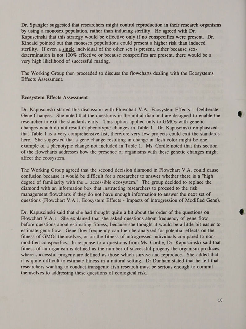 Dr. Spangler suggested that researchers might control reproduction in their research organisms by using a monosex population, rather than inducing sterility. He agreed with Dr. Kapuscinski that this strategy would be effective only if no conspecifics were present. Dr. Kincaid pointed out that monosex populations could present a higher risk than induced sterility. If even a single individual of-the other sex is present, either because sex- determination is not 100% effective or because conspecifics are present, there would be a very high likelihood of successful mating. The Working Group then proceeded to discuss the flowcharts dealing with the Ecosystems Effects Assessment. Ecosystem Effects Assessment Dr. Kapuscinski started this discussion with Flowchart V.A., Ecosystem Effects - Deliberate Gene Changes. She noted that the questions in the initial diamond are designed to enable the researcher to exit the standards early. This option applied only to GMOs with genetic changes which do not result in phenotypic changes in Table 1. Dr. Kapuscinski emphasized that Table | is a very comprehensive list, therefore very few projects could exit the standards here. She suggested that a gene change resulting in change in flesh color might be one example of a phenotypic change not included in Table 1. Ms. Cordle noted that this section of the flowcharts addresses how the presence of organisms with these genetic changes might affect the ecosystem. The Working Group agreed that the second decision diamond in Flowchart V.A. could cause confusion because it would be difficult for a researcher to answer whether there is a high degree of familiarity with the ... accessible ecosystem. The group decided to replace the diamond with an information box that instructing researchers to proceed to the risk management flowcharts if they do not have enough information to answer the next set of questions (Flowchart V.A.1, Ecosystem Effects - Impacts of Introgression of Modified Gene). Dr. Kapuscinski said that she had thought quite a bit about the order of the questions on Flowchart V.A.1. She explained that she asked questions about frequency of gene flow before questions about estimating fitness, because she thought it would be a little bit easier to estimate gene flow. Gene flow frequency can then be analyzed for potential effects on the fitness of GMOs themselves, or on the fitness of introgressed individuals compared to non- modified conspecifics. In response to a questions from Ms. Cordle, Dr. Kapuscinski said that fitness of an organism is defined as the number of successful progeny the organism produces, where successful progeny are defined as those which survive and reproduce. She added that it is quite difficult to estimate fitness in a natural setting. Dr Dunham stated that he felt that researchers wanting to conduct transgenic fish research must be serious enough to commit themselves to addressing these questions of ecological risk.