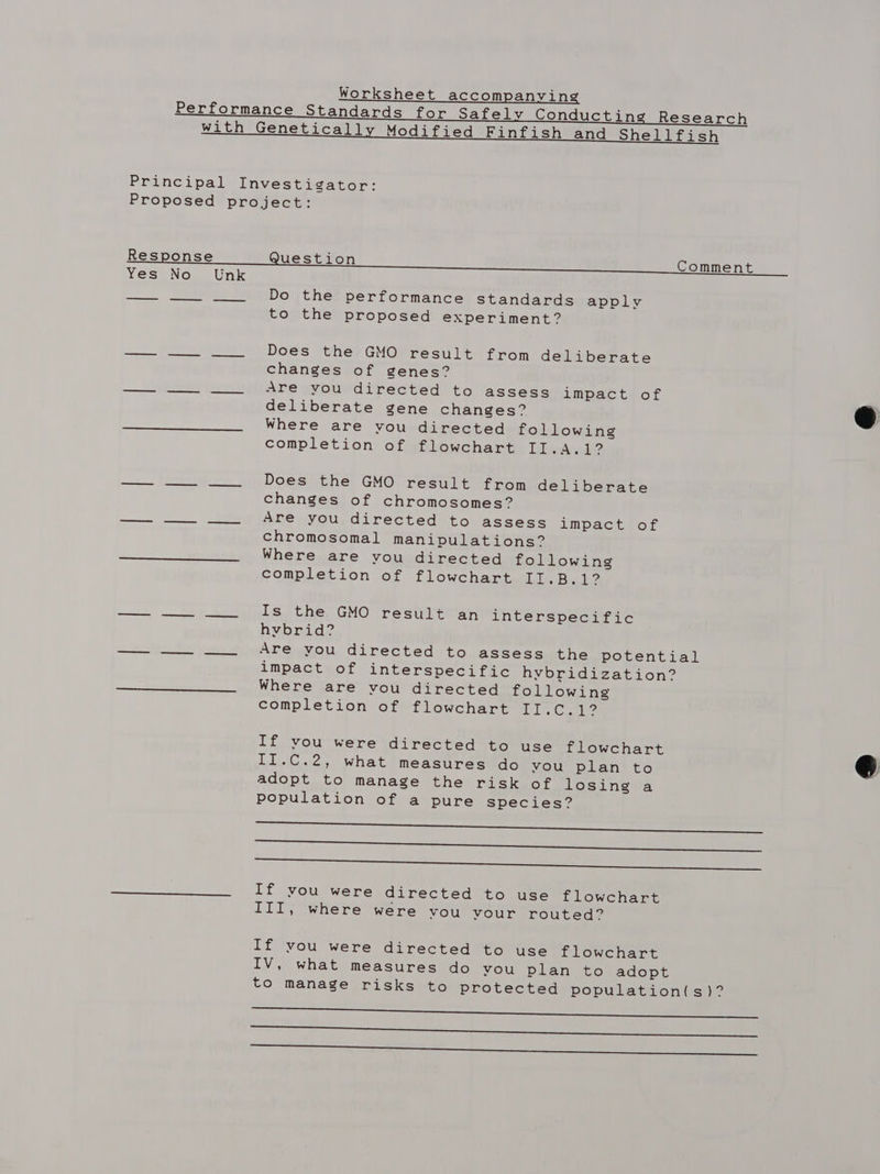 Worksheet accompanying Performance Standards for Safely Conducting Research with Genetically Modified Finfish and Shellfish Principal Investigator: Proposed project: Do the performance Standards apply to the proposed experiment? Does the GMO result from deliberate changes of genes? Are you directed to assess impact of deliberate gene changes? Where are you directed following completion of flowchart II.A.1?  Does the GMO result from deliberate changes of chromosomes? Are you directed to assess impact of chromosomal manipulations? Where are you directed following completion of flowchart II.B.1? Is the GMO result an interspecific hybrid? Are you directed to assess the potential impact of interspecific hybridization? Where are you directed following completion of flowchart II.C.1? If vou were directed to use flowchart II.C.2, what measures do you plan to adopt to manage the risk of losing a population of a pure species? a Mee aserENermES Gears inc ee ee ee a ee ee If you were directed to use flowchart III, where were YOU VvYour routed.  If you were directed to use flowchart IV, what measures do you plan to adopt to manage risks to protected population(s)? re ee eee ratte ee ae on ee Te eer ee |