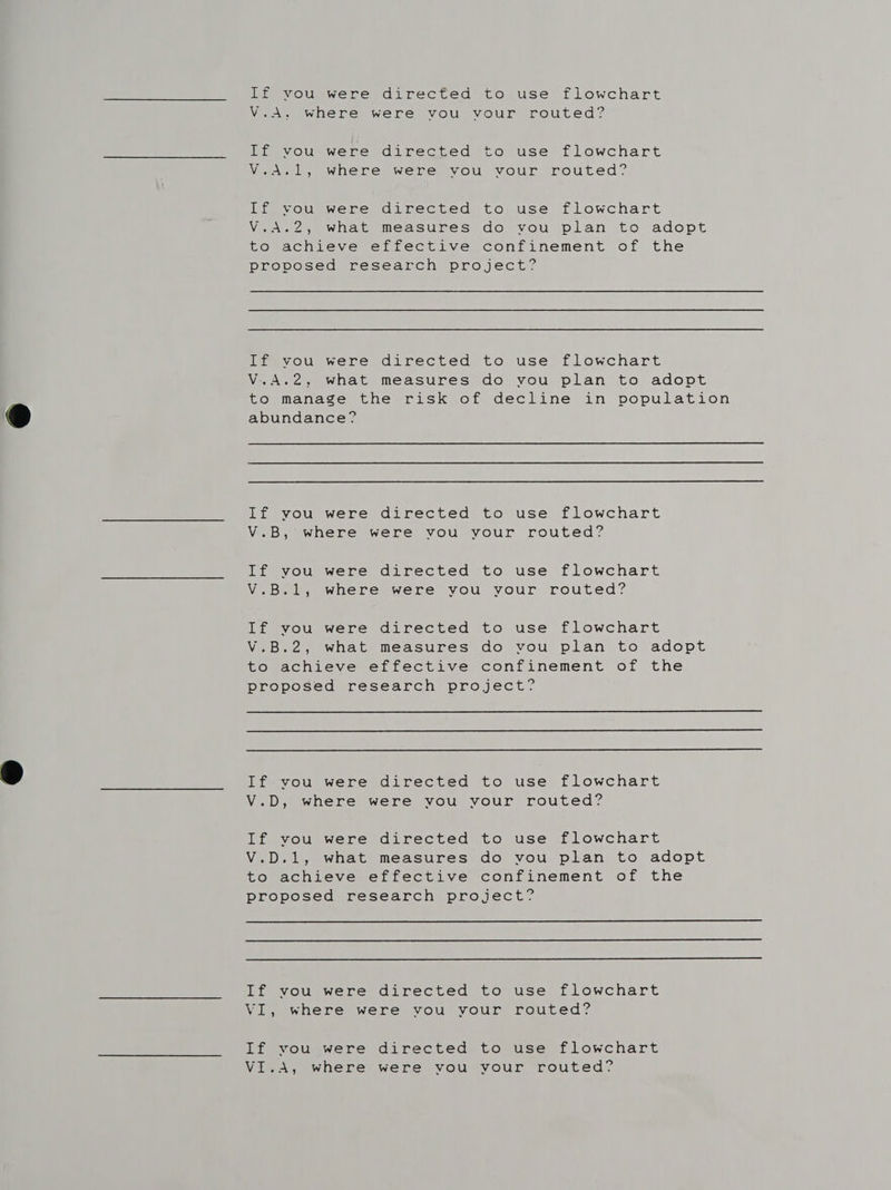 If vou were directed to use flowchart V.A, where were vou vour routed? If vou were directed to use flowchart V.A.1, where were vou vour routed? If vou were directed to use flowchart V.A.2, what measures do vou plan to adopt to achieve effective confinement of the proposed research project? If vou were directed to use flowchart V.A.2, what measures do vou plan to adopt to manage the risk of decline in population abundance? If you were directed to use flowchart V.B, where were vou your routed? If vou were directed to use flowchart V.B.1, where were you your routed? If vou were directed to use flowchart V.B.2, what measures do vou plan to adopt to achieve effective confinement of the proposed research project?   If vou were directed to use flowchart V.D, where were vou your routed? If you were directed to use flowchart V.D.1, what measures do you plan to adopt to achieve effective confinement of the proposed research project?   If vou were directed to use flowchart VI, where were vou your routed? If vou were directed to use flowchart VI.A, where were vou vour routed?