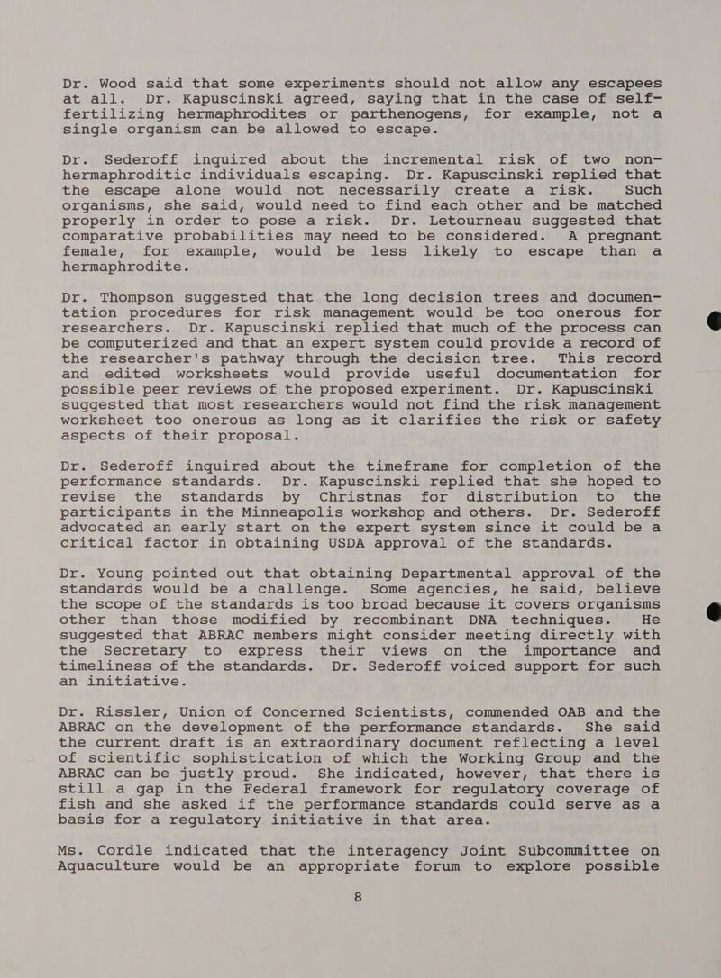 Dr. Wood said that some experiments should not allow any escapees at all. Dr. Kapuscinski agreed, saying that in the case of self- fertilizing hermaphrodites or parthenogens, for example, not a Single organism can be allowed to escape. Dr. Sederoff inquired about the incremental risk of two non- hermaphroditic individuals escaping. Dr. Kapuscinski replied that the escape alone would not necessarily create a risk. Such organisms, she said, would need to find each other and be matched properly in order to pose a risk. Dr. Letourneau suggested that comparative probabilities may need to be considered. A pregnant female, for example, would be less likely to escape than a hermaphrodite. Dr. Thompson suggested that the long decision trees and documen- tation procedures for risk management would be too onerous for researchers. Dr. Kapuscinski replied that much of the process can be computerized and that an expert system could provide a record of the researcher's pathway through the decision tree. This record and edited worksheets would provide useful documentation for possible peer reviews of the proposed experiment. Dr. Kapuscinski suggested that most researchers would not find the risk management worksheet too onerous as long as it clarifies the risk or safety aspects of their proposal. Dr. Sederoff inquired about the timeframe for completion of the performance standards. Dr. Kapuscinski replied that she hoped to revise the standards by Christmas for distribution to the participants in the Minneapolis workshop and others. Dr. Sederoff advocated an early start on the expert system since it could be a critical factor in obtaining USDA approval of the standards. Dr. Young pointed out that obtaining Departmental approval of the standards would be a challenge. Some agencies, he said, believe the scope of the standards is too broad because it covers organisms other than those modified by recombinant DNA techniques. He suggested that ABRAC members might consider meeting directly with the Secretary to express their views on the importance and timeliness of the standards. Dr. Sederoff voiced support for such an initiative. Dr. Rissler, Union of Concerned Scientists, commended OAB and the ABRAC on the development of the performance standards. She said the current draft is an extraordinary document reflecting a level of scientific sophistication of which the Working Group and the ABRAC can be justly proud. She indicated, however, that there is still a gap in the Federal framework for regulatory coverage of fish and she asked if the performance standards could serve as a basis for a regulatory initiative in that area. Ms. Cordle indicated that the interagency Joint Subcommittee on Aquaculture would be an appropriate forum to explore possible 8  