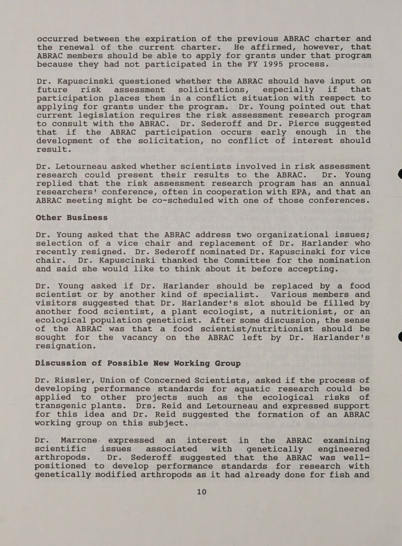 occurred between the expiration of the previous ABRAC charter and the renewal of the current charter. He affirmed, however, that ABRAC members should be able to apply for grants under that program because they had not participated in the FY 1995 process. Dr. Kapuscinski questioned whether the ABRAC should have input on future risk assessment solicitations, especially if that participation places them in a conflict situation with respect to applying for grants under the program. Dr. Young pointed out that current legislation requires the risk assessment research program to consult with the ABRAC. Dr. Sederoff and Dr. Pierce suggested that if the ABRAC participation occurs early enough in the development of the solicitation, no conflict of interest should result. Dr. Letourneau asked whether scientists involved in risk assessment research could present their results to the ABRAC. Dr. Young replied that the risk assessment research program has an annual researchers' conference, often in cooperation with EPA, and that an ABRAC meeting might be co-scheduled with one of those conferences. Other Business Dr. Young asked that the ABRAC address two organizational issues; selection of a vice chair and replacement of Dr. Harlander who recently resigned. Dr. Sederoff nominated Dr. Kapuscinski for vice chair. Dr. Kapuscinski thanked the Committee for the nomination and said she would like to think about it before accepting. Dr. Young asked if Dr. Harlander should be replaced by a food scientist or by another kind of specialist. Various members and visitors suggested that Dr. Harlander's slot should be filled by another food scientist, a plant ecologist, a nutritionist, or an ecological population geneticist. After some discussion, the sense of the ABRAC was that a food scientist/nutritionist should be sought for the vacancy on the ABRAC left by Dr. Harlander's resignation. Discussion of Possible New Working Group Dr. Rissler, Union of Concerned Scientists, asked if the process of developing performance standards for aquatic research could be applied to other projects such as the ecological risks of transgenic plants. Drs. Reid and Letourneau and expressed support for this idea and Dr. Reid suggested the formation of an ABRAC working group on this subject. Dr. Marrone. expressed an interest in the ABRAC examining scientific issues associated with genetically engineered arthropods. Dr. Sederoff suggested that the ABRAC was well- positioned to develop performance standards for research with genetically modified arthropods as it had already done for fish and