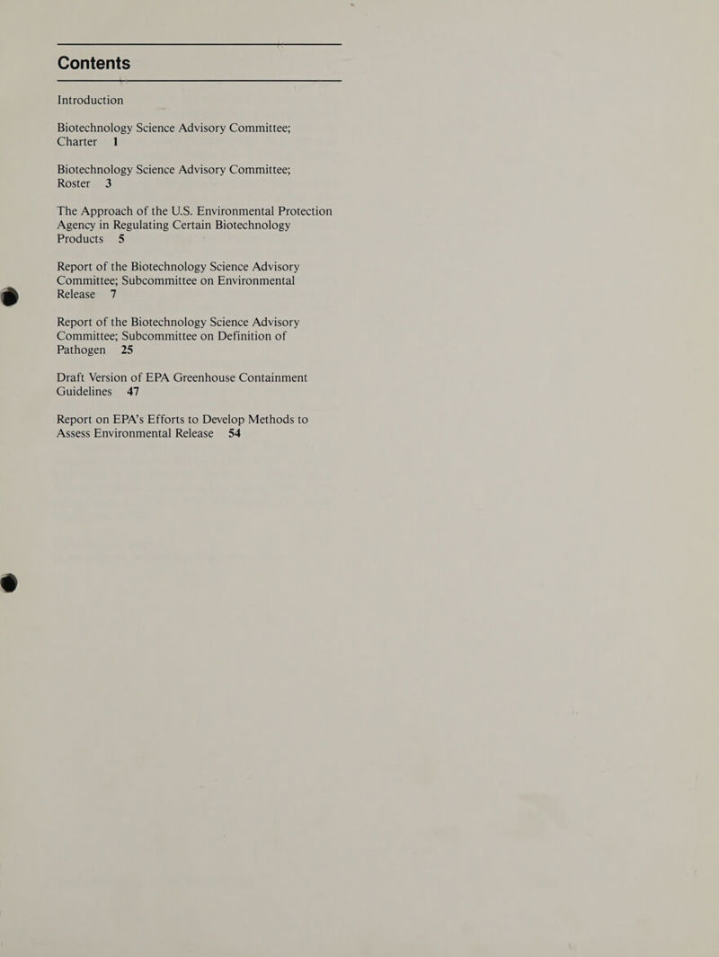 Contents Introduction Biotechnology Science Advisory Committee; Charter 1 Biotechnology Science Advisory Committee; Roster 3 The Approach of the U.S. Environmental Protection Agency in Regulating Certain Biotechnology Products 5 Report of the Biotechnology Science Advisory Committee; Subcommittee on Environmental Release 7 Report of the Biotechnology Science Advisory Committee; Subcommittee on Definition of Pathogen 25 Draft Version of EPA Greenhouse Containment Guidelines 47 Report on EPA’s Efforts to Develop Methods to Assess Environmental Release 54