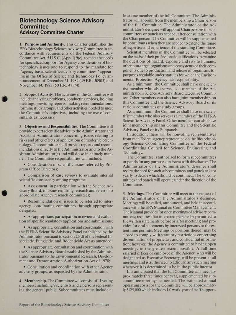 Committee Advisory Committee Charter 1. Purpose and Authority. This Charter establishes the EPA Biotechnology Science Advisory Committee in ac- cordance with requirements of the Federal Advisory Committee Act, 5 U.S.C. (App. I) 9(c), to meet the needs for specialized support for Agency consideration of bio- technology issues and to respond to the mandate for ‘‘agency-based scientific advisory committees’’ appear- ing in the Office of Science and Technology Policy an- nouncement of December 31, 1984 (49 E.R. 50905) and November 14, 1985 (50 F.R. 47174). 2. Scope of Activity. The activities of the Committee will include analyzing problems, conducting reviews, holding meetings, providing reports, making recommendations, forming study groups, and other activities needed to meet the Committee’s objectives, including the use of con- sultants as necessary. 3. Objectives and Responsibilities. The Committee will provide expert scientific advice to the Administrator and Assistant Administrators concerning issues relating to risks and other effects of applications of modern biotech- nology. The committee shall provide reports and recom- mendations directly to the Administrator and to the As- sistant Administrator(s) and will do so in a timely man- ner. The Committee responsibilities will include: ¢ Consideration of scientific issues referred by Pro- gram Office Directors; e Comparison of case reviews to evaluate internal scientific consistency among programs; e Assessment, in participation with the Science Ad- visory Board, of issues requiring research and referral to appropriate Agency research committees; e Recommendation of issues to be referred to inter- agency coordinating committees through appropriate delegates; e As appropriate, participation in review and evalua- tion of specific regulatory applications and submissions; e As appropriate, consultation and coordination with the FIFRA Scientific Advisory Panel established by the Administrator pursuant to section 25(d) of the Federal In- secticide, Fungicide, and Rodenticide Act as amended; e As appropriate, consultation and coordination with the Science Advisory Board established by the Adminis- trator pursuant to the Environmental Research, Develop- ment and Demonstration Authorization Act of 1978; e Consultation and coordination with other Agency advisory groups, as requested by the Administrator. 4. Membership. The Committee will consist of 11 voting members, including 9 scientists and 2 persons represent- ing the general public. Subcommittees must include at Report of the Biotechnology Science Advisory Committee least one member of the full Committee. The Adminis- of the full Committee. The Administrator or the Ad- ministrator’s designee will appoint Chairpersons of sub- committees or panels as needed, after consultation with the Chairperson. The Committee will be supplemented by consultants when they are needed to extend the range of expertise and experience of the standing Committee. Scientist members of the Committee will be selected on the basis of their professional qualifications to examine the questions of hazard, exposure and risk to humans, other non-target organisms and ecosystems or their com- ponents due to production and release of organisms for purposes regulable under statutes for which the Environ- mental Protection Agency has responsibility. As a minimum, the Committee shall have one scien- tist member who also serves as a member of the Ad- ministrator’s Science Advisory Board Executive Commit- tee. Other members can also have joint membership on this Committee and the Science Advisory Board or its various committees or study groups. As a minimum, the Committee shall have one scien- tific member who also serves as a member of the FIFRA Scientific Advisory Panel. Other members can also have joint membership on this Committee and the Scientific Advisory Panel or its Subpanels. In addition, there will be nonvoting representatives from each Federal agency represented on the Biotechnol- ogy Science Coordinating Committee of the Federal Coordinating Council for Science, Engineering and Technology. The Committee is authorized to form subcommittees or panels for any purpose consistent with this charter. The Administrator or the Administrator’s designee shall review the need for such subcommittees and panels at least yearly to decide which should be continued. The subcom- mittees and panels will operate under the direction of the Committee. 5. Meetings. The Committee will meet at the request of the Administrator or the Administrator’s designee. Meetings will be called, announced, and held in accord- ance with the EPA Manual on Committee Management. The Manual provides for open meetings of advisory com- mittees; requires that interested persons be permitted to file written statements before or after meetings; and pro- vides for oral statements by interested persons to the ex- tent time permits. Meetings or portions thereof may be closed to comply with statutory restrictions concerning dissemination of proprietary and confidential informa- tion; however, the Agency is committed to having open meetings to the greatest extent possible. A full-time salaried officer or employee of the Agency, who will be designated as Executive Secretary, will be present at all meetings and is authorized to adjourn any such meeting whenever it is determined to be in the public interest. It is anticipated that the full Committee will meet ap- proximately three times per year, supplemented by sub- committee meetings as needed. The estimated annual operating costs for the Committee will be approximate- ly $125,000 which includes 1.0 work-year of staff support.