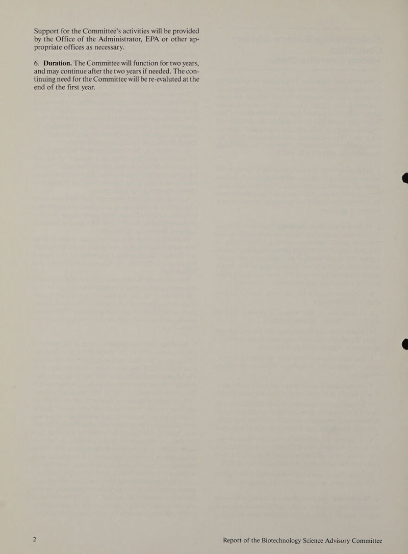 Support for the Committee’s activities will be provided by the Office of the Administrator, EPA or other ap- propriate offices as necessary. 6. Duration. The Committee will function for two years, and may continue after the two years if needed. The con- tinuing need for the Committee will be re-evaluted at the end of the first year.