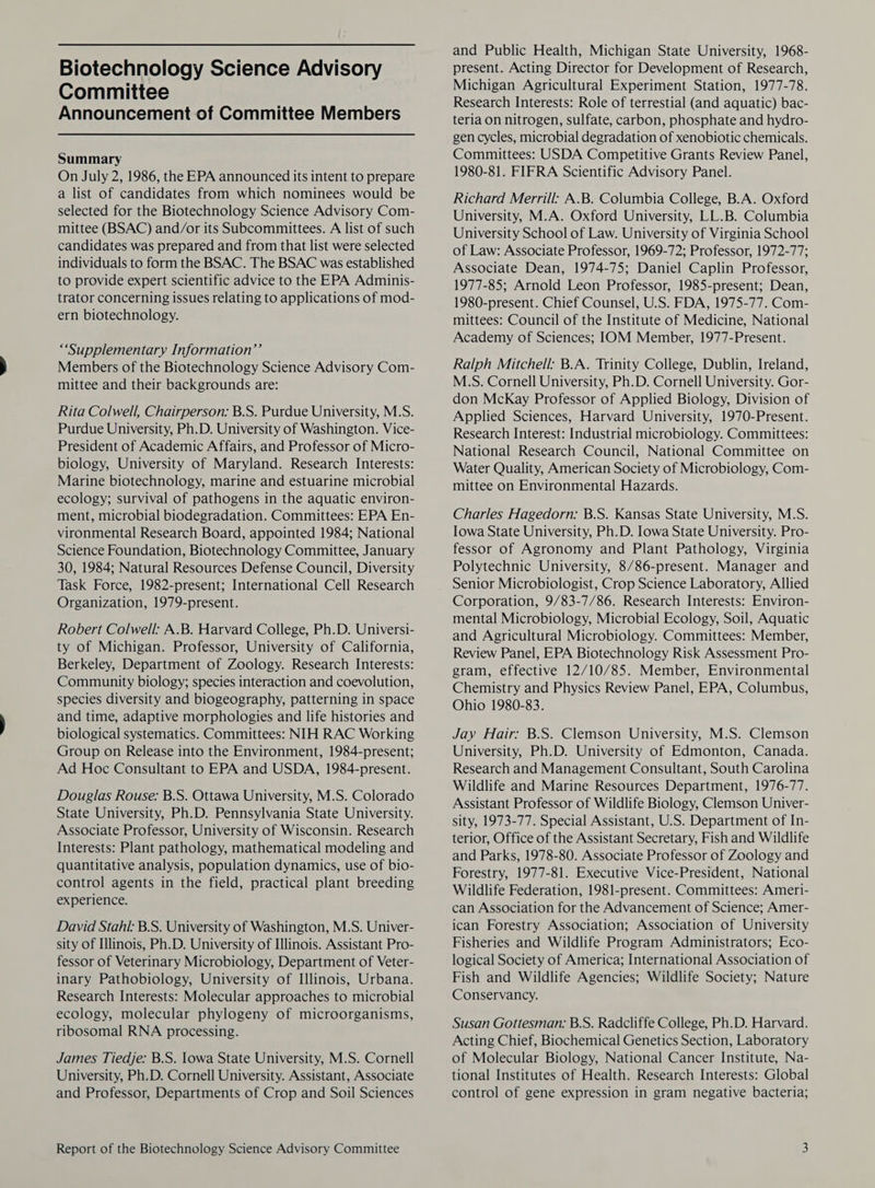 Committee Announcement of Committee Members Summary On July 2, 1986, the EPA announced its intent to prepare a list of candidates from which nominees would be selected for the Biotechnology Science Advisory Com- mittee (BSAC) and/or its Subcommittees. A list of such candidates was prepared and from that list were selected individuals to form the BSAC. The BSAC was established to provide expert scientific advice to the EPA Adminis- trator concerning issues relating to applications of mod- ern biotechnology. “Supplementary Information’ Members of the Biotechnology Science Advisory Com- mittee and their backgrounds are: Rita Colwell, Chairperson: B.S. Purdue University, M.S. Purdue University, Ph.D. University of Washington. Vice- President of Academic Affairs, and Professor of Micro- biology, University of Maryland. Research Interests: Marine biotechnology, marine and estuarine microbial ecology; survival of pathogens in the aquatic environ- ment, microbial biodegradation. Committees: EPA En- vironmental Research Board, appointed 1984; National Science Foundation, Biotechnology Committee, January 30, 1984; Natural Resources Defense Council, Diversity Task Force, 1982-present; International Cell Research Organization, 1979-present. Robert Colwell: A.B. Harvard College, Ph.D. Universi- ty of Michigan. Professor, University of California, Berkeley, Department of Zoology. Research Interests: Community biology; species interaction and coevolution, species diversity and biogeography, patterning in space and time, adaptive morphologies and life histories and biological systematics. Committees: NIH RAC Working Group on Release into the Environment, 1984-present; Ad Hoc Consultant to EPA and USDA, 1984-present. Douglas Rouse: B.S. Ottawa University, M.S. Colorado State University, Ph.D. Pennsylvania State University. Associate Professor, University of Wisconsin. Research Interests: Plant pathology, mathematical modeling and quantitative analysis, population dynamics, use of bio- control agents in the field, practical plant breeding experience. David Stahl: B.S. University of Washington, M.S. Univer- sity of Illinois, Ph.D. University of Illinois. Assistant Pro- fessor of Veterinary Microbiology, Department of Veter- inary Pathobiology, University of Illinois, Urbana. Research Interests: Molecular approaches to microbial ecology, molecular phylogeny of microorganisms, ribosomal RNA processing. James Tiedje: B.S. lowa State University, M.S. Cornell University, Ph.D. Cornell University. Assistant, Associate and Professor, Departments of Crop and Soil Sciences Report of the Biotechnology Science Advisory Committee and Public Health, Michigan State University, 1968- Michigan Agricultural Experiment Station, 1977-78. Research Interests: Role of terrestial (and aquatic) bac- teria on nitrogen, sulfate, carbon, phosphate and hydro- gen cycles, microbial degradation of xenobiotic chemicals. Committees: USDA Competitive Grants Review Panel, 1980-81. FIFRA Scientific Advisory Panel. Richard Merrill: A.B. Columbia College, B.A. Oxford University, M.A. Oxford University, LL.B. Columbia University School of Law. University of Virginia School of Law: Associate Professor, 1969-72; Professor, 1972-77; Associate Dean, 1974-75; Daniel Caplin Professor, 1977-85; Arnold Leon Professor, 1985-present; Dean, 1980-present. Chief Counsel, U.S. FDA, 1975-77. Com- mittees: Council of the Institute of Medicine, National Academy of Sciences; IOM Member, 1977-Present. Ralph Mitchell: B.A. Trinity College, Dublin, Ireland, M.S. Cornell University, Ph.D. Cornell University. Gor- don McKay Professor of Applied Biology, Division of Applied Sciences, Harvard University, 1970-Present. Research Interest: Industrial microbiology. Committees: National Research Council, National Committee on Water Quality, American Society of Microbiology, Com- mittee on Environmental Hazards. Charles Hagedorn: B.S. Kansas State University, M.S. Iowa State University, Ph.D. Iowa State University. Pro- fessor of Agronomy and Plant Pathology, Virginia Polytechnic University, 8/86-present. Manager and Senior Microbiologist, Crop Science Laboratory, Allied Corporation, 9/83-7/86. Research Interests: Environ- mental Microbiology, Microbial Ecology, Soil, Aquatic and Agricultural Microbiology. Committees: Member, Review Panel, EPA Biotechnology Risk Assessment Pro- gram, effective 12/10/85. Member, Environmental Chemistry and Physics Review Panel, EPA, Columbus, Ohio 1980-83. Jay Hair: B.S. Clemson University, M.S. Clemson University, Ph.D. University of Edmonton, Canada. Research and Management Consultant, South Carolina Wildlife and Marine Resources Department, 1976-77. Assistant Professor of Wildlife Biology, Clemson Univer- sity, 1973-77. Special Assistant, U.S. Department of In- terior, Office of the Assistant Secretary, Fish and Wildlife and Parks, 1978-80. Associate Professor of Zoology and Forestry, 1977-81. Executive Vice-President, National Wildlife Federation, 1981-present. Committees: Ameri- can Association for the Advancement of Science; Amer- ican Forestry Association; Association of University Fisheries and Wildlife Program Administrators; Eco- logical Society of America; International Association of Fish and Wildlife Agencies; Wildlife Society; Nature Conservancy. Susan Gottesman: B.S. Radcliffe College, Ph.D. Harvard. Acting Chief, Biochemical Genetics Section, Laboratory of Molecular Biology, National Cancer Institute, Na- tional Institutes of Health. Research Interests: Global control of gene expression in gram negative bacteria;