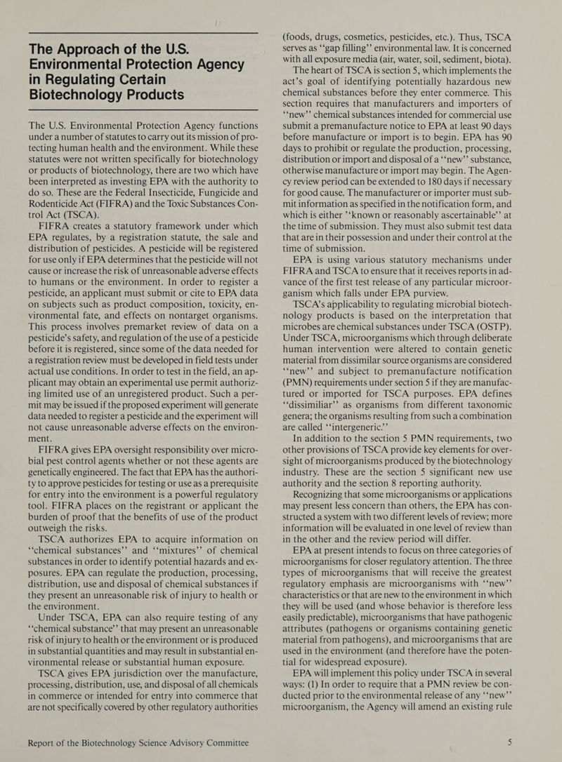 The Approach of the U.S. Environmental Protection Agency in Regulating Certain Biotechnology Products The U.S. Environmental Protection Agency functions under a number of statutes to carry out its mission of pro- tecting human health and the environment. While these statutes were not written specifically for biotechnology or products of biotechnology, there are two which have been interpreted as investing EPA with the authority to do so. These are the Federal Insecticide, Fungicide and Rodenticide Act (FIFRA) and the Toxic Substances Con- trol Act (TSCA). FIFRA creates a statutory framework under which EPA regulates, by a registration statute, the sale and distribution of pesticides. A pesticide will be registered for use only if EPA determines that the pesticide will not cause or increase the risk of unreasonable adverse effects to humans or the environment. In order to register a pesticide, an applicant must submit or cite to EPA data on subjects such as product composition, toxicity, en- vironmental fate, and effects on nontarget organisms. This process involves premarket review of data on a pesticide’s safety, and regulation of the use of a pesticide before it is registered, since some of the data needed for a registration review must be developed in field tests under actual use conditions. In order to test in the field, an ap- plicant may obtain an experimental use permit authoriz- ing limited use of an unregistered product. Such a per- mit may be issued if the proposed experiment will generate data needed to register a pesticide and the experiment will not cause unreasonable adverse effects on the environ- ment. FIFRA gives EPA oversight responsibility over micro- bial pest control agents whether or not these agents are genetically engineered. The fact that EPA has the authori- ty to approve pesticides for testing or use as a prerequisite for entry into the environment is a powerful regulatory tool. FIFRA places on the registrant or applicant the burden of proof that the benefits of use of the product outweigh the risks. TSCA authorizes EPA to acquire information on ‘“chemical substances’’ and ‘‘mixtures’’ of chemical substances in order to identify potential hazards and ex- posures. EPA can regulate the production, processing, distribution, use and disposal of chemical substances if they present an unreasonable risk of injury to health or the environment. Under TSCA, EPA can also require testing of any ‘‘chemical substance’ that may present an unreasonable risk of injury to health or the environment or is produced in substantial quantities and may result in substantial en- vironmental release or substantial human exposure. TSCA gives EPA jurisdiction over the manufacture, processing, distribution, use, and disposal of all chemicals in commerce or intended for entry into commerce that are not specifically covered by other regulatory authorities Report of the Biotechnology Science Advisory Committee (foods, drugs, cosmetics, pesticides, etc.). Thus, TSCA serves as ‘‘gap filling’’ environmental law. It is concerned with all exposure media (air, water, soil, sediment, biota). The heart of TSCA is section 5, which implements the act’s goal of identifying potentially hazardous new chemical substances before they enter commerce. This section requires that manufacturers and importers of ““‘new’’ chemical substances intended for commercial use submit a premanufacture notice to EPA at least 90 days before manufacture or import is to begin. EPA has 90 days to prohibit or regulate the production, processing, distribution or import and disposal of a ‘‘new’’ substance, otherwise manufacture or import may begin. The Agen- cy review period can be extended to 180 days if necessary for good cause. The manufacturer or importer must sub- mit information as specified in the notification form, and which is either ‘known or reasonably ascertainable’ at the time of submission. They must also submit test data that are in their possession and under their control at the time of submission. EPA is using various statutory mechanisms under FIFRA and TSCA to ensure that it receives reports in ad- vance of the first test release of any particular microor- ganism which falls under EPA purview. TSCA’s applicability to regulating microbial biotech- nology products is based on the interpretation that microbes are chemical substances under TSCA (OSTP). Under TSCA, microorganisms which through deliberate human intervention were altered to contain genetic material from dissimilar source organisms are considered “‘new’’ and subject to premanufacture notification (PMN) requirements under section 5 if they are manufac- tured or imported for TSCA purposes. EPA defines “‘dissimiliar’’ as organisms from different taxonomic genera; the organisms resulting from such a combination are called ‘‘intergeneric.’’ In addition to the section 5 PMN requirements, two other provisions of TSCA provide key elements for over- sight of microorganisms produced by the biotechnology industry. These are the section 5 significant new use authority and the section 8 reporting authority. Recognizing that some microorganisms or applications may present less concern than others, the EPA has con- structed a system with two different levels of review; more information will be evaluated in one level of review than in the other and the review period will differ. EPA at present intends to focus on three categories of microorganisms for closer regulatory attention. The three types of microorganisms that will receive the greatest regulatory emphasis are microorganisms with ‘‘new’’ characteristics or that are new to the environment in which they will be used (and whose behavior is therefore less easily predictable), microorganisms that have pathogenic attributes (pathogens or organisms containing genetic material from pathogens), and microorganisms that are used in the environment (and therefore have the poten- tial for widespread exposure). EPA will implement this policy under TSCA in several ways: (1) In order to require that a PMN review be con- ducted prior to the environmental release of any ‘‘new’’ microorganism, the Agency will amend an existing rule