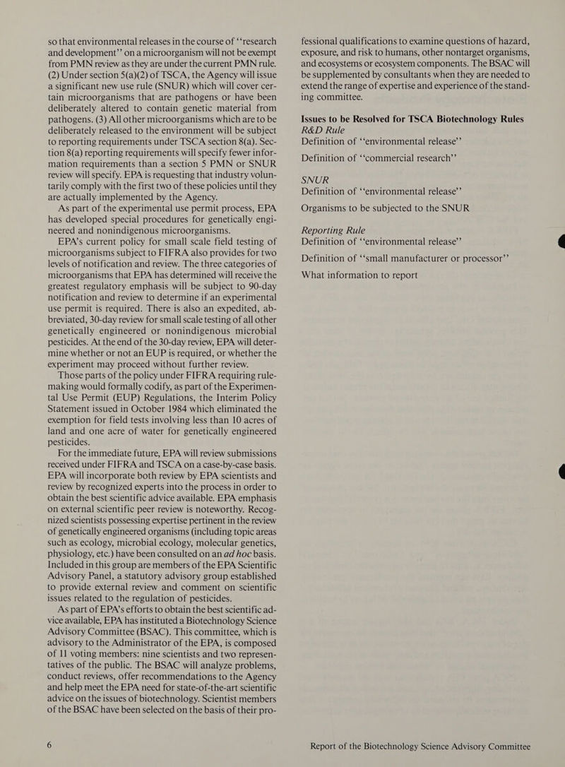 so that environmental releases in the course of ‘‘research and development”’ on a microorganism will not be exempt from PMN review as they are under the current PMN rule. (2) Under section 5(a)(2) of TSCA, the Agency will issue a significant new use rule (SNUR) which will cover cer- tain microorganisms that are pathogens or have been deliberately altered to contain genetic material from pathogens. (3) All other microorganisms which are to be deliberately released to the environment will be subject to reporting requirements under TSCA section 8(a). Sec- tion 8(a) reporting requirements will specify fewer infor- mation requirements than a section 5S PMN or SNUR review will specify. EPA is requesting that industry volun- tarily comply with the first two of these policies until they are actually implemented by the Agency. As part of the experimental use permit process, EPA has developed special procedures for genetically engi- neered and nonindigenous microorganisms. EPA’s current policy for small scale field testing of microorganisms subject to FIFRA also provides for two levels of notification and review. The three categories of microorganisms that EPA has determined will receive the greatest regulatory emphasis will be subject to 90-day notification and review to determine if an experimental use permit is required. There is also an expedited, ab- breviated, 30-day review for small scale testing of all other genetically engineered or nonindigenous microbial pesticides. At the end of the 30-day review, EPA will deter- mine whether or not an EUP is required, or whether the experiment may proceed without further review. Those parts of the policy under FIFRA requiring rule- making would formally codify, as part of the Experimen- tal Use Permit (EUP) Regulations, the Interim Policy Statement issued in October 1984 which eliminated the exemption for field tests involving less than 10 acres of land and one acre of water for genetically engineered pesticides. For the immediate future, EPA will review submissions received under FIFRA and TSCA on a case-by-case basis. EPA will incorporate both review by EPA scientists and review by recognized experts into the process in order to obtain the best scientific advice available. EPA emphasis on external scientific peer review is noteworthy. Recog- nized scientists possessing expertise pertinent in the review of genetically engineered organisms (including topic areas such as ecology, microbial ecology, molecular genetics, physiology, etc.) have been consulted on an ad hoc basis. Included in this group are members of the EPA Scientific Advisory Panel, a statutory advisory group established to provide external review and comment on scientific issues related to the regulation of pesticides. As part of EPA’s efforts to obtain the best scientific ad- vice available, EPA has instituted a Biotechnology Science Advisory Committee (BSAC). This committee, which is advisory to the Administrator of the EPA, is composed of 11 voting members: nine scientists and two represen- tatives of the public. The BSAC will analyze problems, conduct reviews, offer recommendations to the Agency and help meet the EPA need for state-of-the-art scientific advice on the issues of biotechnology. Scientist members of the BSAC have been selected on the basis of their pro- fessional qualifications to examine questions of hazard, exposure, and risk to humans, other nontarget organisms, and ecosystems or ecosystem components. The BSAC will be supplemented by consultants when they are needed to extend the range of expertise and experience of the stand- ing committee. Issues to be Resolved for TSCA Biotechnology Rules R&D Rule Definition of ‘‘environmental release’’ Definition of ‘‘commercial research’’ SNUR Definition of ‘‘environmental release’’ Organisms to be subjected to the SNUR Reporting Rule Definition of ‘‘environmental release’’ Definition of ‘‘small manufacturer or processor”’ What information to report