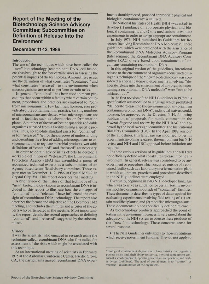  Report of the Meeting of the Biotechnology Science Advisory Committee; Subcommittee on Definition of Release Into the Environment December 11-12, 1986  Introduction The use of the techniques which have been called the “new’’ biotechnology (recombinant DNA, cell fusion, etc.) has brought to the fore certain issues in assessing the potential impacts of the technology. Among these issues are the definition of what constitutes ‘‘contained’’ and what constitutes ‘‘released’’ to the environment when microorganisms are used to perform certain tasks. In general, “‘contained’’ has been used to mean pro- cedures that occur within a facility where certain equip- ment, procedures and practices are employed to ‘‘con- trol’’ microorganisms. Few facilities, however, ever pro- vide absolute containment; in practice, varying numbers of microorganisms are released when microorganisms are used in facilities such as laboratories or fermentation plants. A number of factors affect the quantities of viable organisms released from a facility during a specific pro- cess. Thus, no absolute standard exists for ‘‘contained”’ or for ‘‘released.’’ Yet for the purposes of understanding and describing the effect of adding microorganisms to en- vironments, and to regulate microbial products, workable definitions of ‘‘contained”’ and ‘‘released’’ are necessary. In order to obtain advice in its efforts to develop a workable definition of ‘‘released’’, the Environmental Protection Agency (EPA) has assembled a group of recognized technical experts as a subcommittee of an Agency-based scientific advisory committee. Those ex- perts met on December 11-12, 1986, at Crystal Mall-2, in Crystal City, VA. This report describes that meeting. A brief review of the history of that technique of the ‘new’’ biotechnology known as recombinant DNA is in- cluded in this report to illustrate how the concepts of ‘““contained”’ and ‘‘released’’ have influenced the over- sight of recombinant DNA technology. The report also describes the format and objectives of the December 11-12 meeting, and includes the minutes and a roster of the ex- perts who participated in the meeting. Most important- ly, the report details the several approaches to defining “‘contained’’ and ‘‘released’’ suggested by the subcom- mittee. History It was the scientists' who engaged in research using the technique called recombinant DNA who first called for assessment of the risks which might be associated with this technique. At an international meeting of scientists in February 1975 at the Asilomar Conference Center, Pacific Grove, CA, the participants agreed recombinant DNA exper- Report of the Biotechnology Science Advisory Committee iments should proceed, provided appropriate physical and biological containment* is utilized. The National Institutes of Health (NIH) was asked? to develop (1) guidance on appropriate physical and bio- logical containment, and (2) the mechanism to evaluate experiments in order to assign appropriate containment. In July 1976, NIH published its Guidelines for Re- search Involving Recombinant DNA Molecules?. These guidelines, which were developed with the assistance of the Recombinant DNA Molecules Advisory Program (later renamed the Recombinant DNA Advisory Com- mittee [RAC]), were based upon containment of or- ganisms containing recombinant DNA. In this original version of the guidelines, intentional release to the environment of organisms constructed us- ing this technique of the ‘‘new’’ biotechnology was con- sidered a special category: experiments involving ‘‘de- liberate release into the environment of any organism con- taining a recombinant DNA molecule’ were ‘‘not to be Mitiated. .:...’* In the first revision of the NIH Guidelines in 1978° this specification was modified to language which prohibited “‘deliberate release into the environment of any organism containing recombinant DNA’; individual waivers could, however, be approved by the Director, NIH, following publication of proposals for public comment in the Federal Register and review by the NIH RAC and ap- proval by the local oversight committee, the Institutional Biosafety Committee (IBC). In the April 1982 version‘ of the guidelines, this language was modified to permit experiments involving release to the environment but NIH review and NIH and IBC approval before initiation are required. In these various versions of its guidelines, the NIH did not officially define what constitutes release into the en- vironment. In general, release was considered to be any experiment or procedure which occurred outside of a con- tained facility such as a laboratory or a fermentation plant in which equipment, practices, and procedures described in the NIH guidelines were employed. Eventually, beginning in 1983 NIH developed language which was to serve as guidance for certain testing involv- ing modified organisms outside of ‘‘contained’’ facilities. These documents describe the types of data required for evaluating experiments involving field testing of: (1) cer- tain modified plants‘, and (2) modified microorganisms.’ These documents do not specifically define ‘‘release.’’ As biotechnology products approached the point of testing in the environment, concerns were raised about the adequacy of the NIH system to oversee these products of the ‘‘new’’ biotechnology. These concerns arose for several reasons: e The NIH Guidelines only apply to those institutions which receive government funding. They do not apply to *Biological containment depends on characteristics the organisms possess which limit their ability to survive. Physical containment con- sists of a set of equipment, operating procedures and practices, and facili- ty design (buildings). The goal of containment is to ‘‘control’’ or ‘restrict’ dissemination of the organisms.