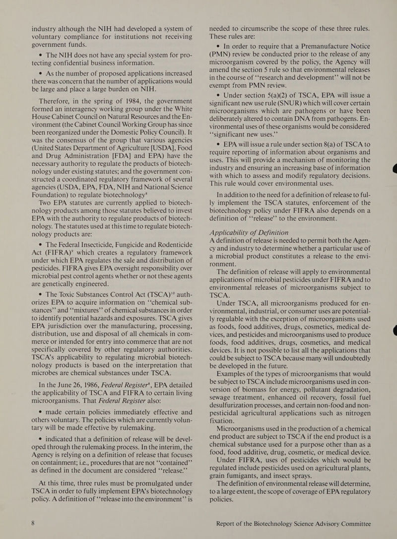 industry although the NIH had developed a system of voluntary compliance for institutions not receiving government funds. e The NIH does not have any special system for pro- tecting confidential business information. e As the number of proposed applications increased there was concern that the number of applications would be large and place a large burden on NIH. Therefore, in the spring of 1984, the government formed an interagency working group under the White House Cabinet Council on Natural Resources and the En- vironment (the Cabinet Council Working Group has since been reorganized under the Domestic Policy Council). It was the consensus of the group that various agencies (United States Department of Agriculture [USDA], Food and Drug Administration [FDA] and EPA) have the necessary authority to regulate the products of biotech- nology under existing statutes; and the government con- structed a coordinated regulatory framework of several agencies (USDA, EPA, FDA, NIH and National Science Foundation) to regulate biotechnology* Two EPA statutes are currently applied to biotech- nology products among those statutes believed to invest EPA with the authority to regulate products of biotech- nology. The statutes used at this time to regulate biotech- nology products are: e The Federal Insecticide, Fungicide and Rodenticide Act (FIFRA)? which creates a regulatory framework under which EPA regulates the sale and distribution of pesticides. FIFRA gives EPA oversight responsibility over microbial pest control agents whether or not these agents are genetically engineered. e The Toxic Substances Control Act (TSCA)'® auth- orizes EPA to acquire information on ‘‘chemical sub- stances’’ and ‘‘mixtures’’ of chemical substances in order to identify potential hazards and exposures. TSCA gives EPA jurisdiction over the manufacturing, processing, distribution, use and disposal of all chemicals in com- merce or intended for entry into commerce that are not specifically covered by other regulatory authorities. TSCA’s applicability to regulating microbial biotech- nology products is based on the interpretation that microbes are chemical substances under TSCA. In the June 26, 1986, Federal Register’, EPA detailed the applicability of TSCA and FIFRA to certain living microorganisms. That Federal Register also: e made certain policies immediately effective and others voluntary. The policies which are currently volun- tary will be made effective by rulemaking. e indicated that a definition of release will be devel- oped through the rulemaking process. In the interim, the Agency is relying on a definition of release that focuses on containment; i.e., procedures that are not ‘‘contained’’ as defined in the document are considered ‘‘release.’’ At this time, three rules must be promulgated under TSCA in order to fully implement EPA’s biotechnology policy. A definition of ‘‘release into the environment’’ is needed to circumscribe the scope of these three rules. These rules are: e In order to require that a Premanufacture Notice (PMN) review be conducted prior to the release of any microorganism covered by the policy, the Agency will amend the section 5 rule so that environmental releases in the course of ‘‘research and development?’ will not be exempt from PMN review. e Under section 5(a)(2) of TSCA, EPA will issue a significant new use rule (SNUR) which will cover certain microorganisms which are pathogens or have been deliberately altered to contain DNA from pathogens. En- vironmental uses of these organisms would be considered “‘significant new uses.”’ e EPA will issue a rule under section 8(a) of TSCA to require reporting of information about organisms and uses. This will provide a mechanism of monitoring the industry and ensuring an increasing base of information with which to assess and modify regulatory decisions. This rule would cover environmental uses. In addition to the need for a definition of release to ful- ly implement the TSCA statutes, enforcement of the biotechnology policy under FIFRA also depends on a definition of ‘‘release’’ to the environment. Applicability of Definition A definition of release is needed to permit both the Agen- cy and industry to determine whether a particular use of a microbial product constitutes a release to the envi- ronment. The definition of release will apply to environmental applications of microbial pesticides under FIFRA and to environmental releases of microorganisms subject to TSCA. Under TSCA, all microorganisms produced for en- vironmental, industrial, or consumer uses are potential- ly regulable with the exception of microorganisms used as foods, food additives, drugs, cosmetics, medical de- vices, and pesticides and microorganisms used to produce foods, food additives, drugs, cosmetics, and medical devices. It is not possible to list all the applications that could be subject to TSCA because many will undoubtedly be developed in the future. Examples of the types of microorganisms that would be subject to TSCA include microorganisms used in con- version of biomass for energy, pollutant degradation, sewage treatment, enhanced oil recovery, fossil fuel desulfurization processes, and certain non-food and non- pesticidal agricultural applications such as nitrogen fixation. Microorganisms used in the production of a chemical end product are subject to TSCA if the end product is a chemical substance used for a purpose other than as a food, food additive, drug, cosmetic, or medical device. Under FIFRA, uses of pesticides which would be regulated include pesticides used on agricultural plants, grain fumigants, and insect sprays. The definition of environmental release will determine, to a large extent, the scope of coverage of EPA regulatory policies.